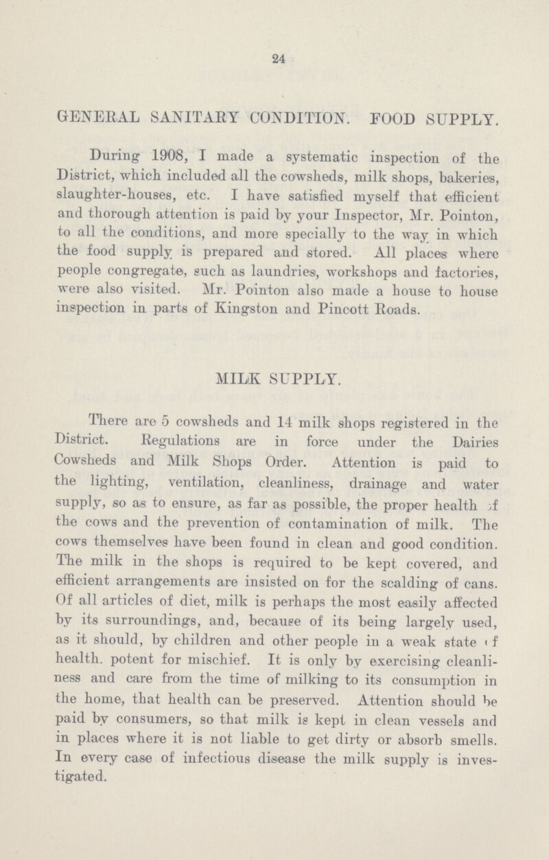 24 GENERAL SANITARY CONDITION. FOOD SUPPLY. During 1908, I made a systematic inspection of the District, which included all the cowsheds, milk shops, bakeries, slaughter-houses, etc. I have satisfied myself that efficient and thorough attention is paid by your Inspector, Mr. Pointon, to all the conditions, and more specially to the way in which the food supply is prepared and stored. All places where people congregate, such as laundries, workshops and factories, were also visited. Mr. Pointon also made a house to house inspection in parts of Kingston and Pincott Roads. MILK SUPPLY. There are 5 cowsheds and 14 milk shops registered in the District. Regulations are in force under the Dairies Cowsheds and Milk Shops Order. Attention is paid to the lighting, ventilation, cleanliness, drainage and water supply, so as to ensure, as far as possible, the proper health of the cows and the prevention of contamination of milk. The cows themselves have been found in clean and good condition. The milk in the shops is required to be kept covered, and efficient arrangements are insisted on for the scalding of cans. Of all articles of diet, milk is perhaps the most easily affected by its surroundings, and, because of its being largely used, as it should, by children and other people in a weak state of health. potent for mischief. It is only by exercising cleanli ness and care from the time of milking to its consumption in the home, that health can be preserved. Attention should be paid by consumers, so that milk is kept in clean vessels and in places where it is not liable to get dirty or absorb smells. In every case of infectious disease the milk supply is inves tigated.