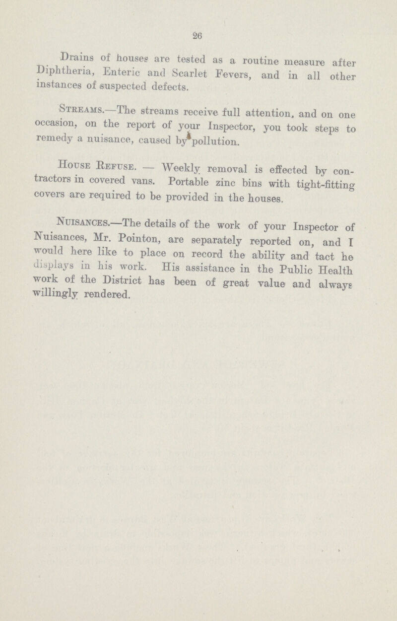 26 Drains of houses are tested as a routine measure after Diphtheria, Enteric and Scarlet Fevers, and in all other instances of suspected defects. Streams.—The streams receive full attention, and on one occasion, on the report of your Inspector, you took steps to remedy a nuisance, caused by pollution. House Refuse.— Weekly removal is effected by con tractors in covered vans. Portable zinc bins with tight-fitting covers are required to be provided in the houses. Nuisances.—The details of the work of your Inspector of Nuisances, Mr. Pointon, are separately reported on, and I would here like to place on record the ability and tact he displays in his work. His assistance in the Public Health work of the District has been of great value and always willingly rendered.