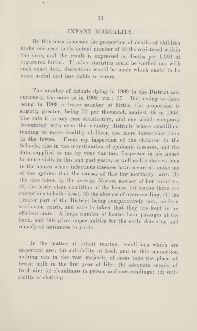 13 INFANT MORTALITY. By this term is meant the proportion of deaths of children under one year to the actual number of births registered within the year, and the result is expressed as deaths per 1,000 of registered births. If other statistics could be worked out with such exact data, deductions would be made which ought to he more useful and lees liable to errors. The number of infants dying in 1909 in the District are, curiously, the same as in 1908, viz.: 17. But, owing to there being in 11)09 a lesser number of births, the proportion is slightly greater, being 50 per thousand, against 48 in 1908. The rate is in any case satisfactory, and one which compares favourably with even the country districts where conditions tending to make healthy children are more favourable than in the towns. From my inspection of the children in the Schools, also in the investigation of epidemic diseases, and the data supplied to me by your Sanitary Inspector in his house to house visits in this and past years, as well as his observations in the houses where infectious diseases have occurred, make me of the opinion that the causes of this low mortality are: (1) the care taken by the average Merton mother of her children, (2) the fairly clean condition of the houses (of course there are exceptions to both these), (3) the absence of overcrowding, (4) the reater part of the District being comparatively new, modern sanitation exists, and care is taken that they are kept in an efficient state. A large number of houses have passages at. the back, and this gives opportunities for the early detection and remedy of nuisances in yards. In the matter of infant rearing, conditions which are important are: (a) suitability of food, and in this connection nothing can in the vast majority of oases take the place of breast milk in the first year of life: (b) adequate supply of fresh air; (c) cleanliness in person and surroundings; (d) suit ability of clothing.