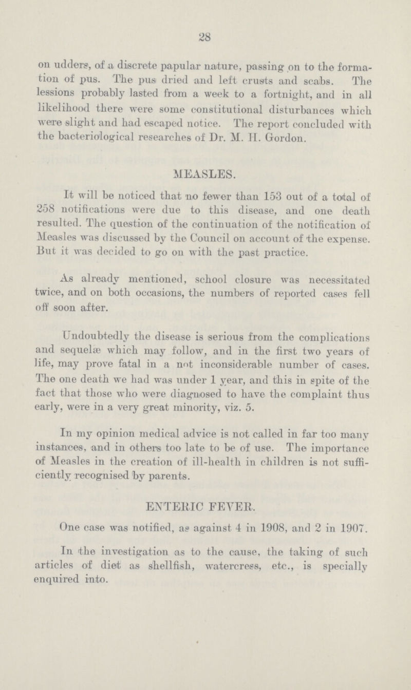 28 on udders, of a, discrete papular nature, passing on to the forma tion of pus. The pus dried and left crusts and scabs. The lessions probably lasted from a week to a fortnight, and in all likelihood there were some constitutional disturbances which were slight and had escaped notice. The report concluded with the bacteriological researches of Dr. M. H. Gordon. MEASLES. It will be noticed that no fewer than 153 out of a todal of 258 notifications were due to this disease, and one death resulted. The question of the continuation of the notification of Measles was discussed by the Council on account of the expense. 13ut it was decided to go on with the past practice. As already mentioned, school closure was necessitated twice, and on both occasions, the numbers of reported cases fell off soon after. Undoubtedly the disease is serious from the complications and sequelae which may follow, and in the first two years of life, may prove fatal in a not inconsiderable number of cases. The one death we had was under 1 year, and this in spite of the fact that those who were diagnosed to have the complaint thus early, were in a very great minority, viz. 5. In my opinion medical advice is not called in far too many instances, and in others too late to be of use. The importance of Measles in the creation of ill-health in children is not suffi ciently recognised by parents. ENTERIC FEVER. One case was notified, as against 4 in 1908, and 2 in 1907. In the investigation as to the cause, the taking of such articles of diet as shellfish, watercress, etc., is specially enquired into.