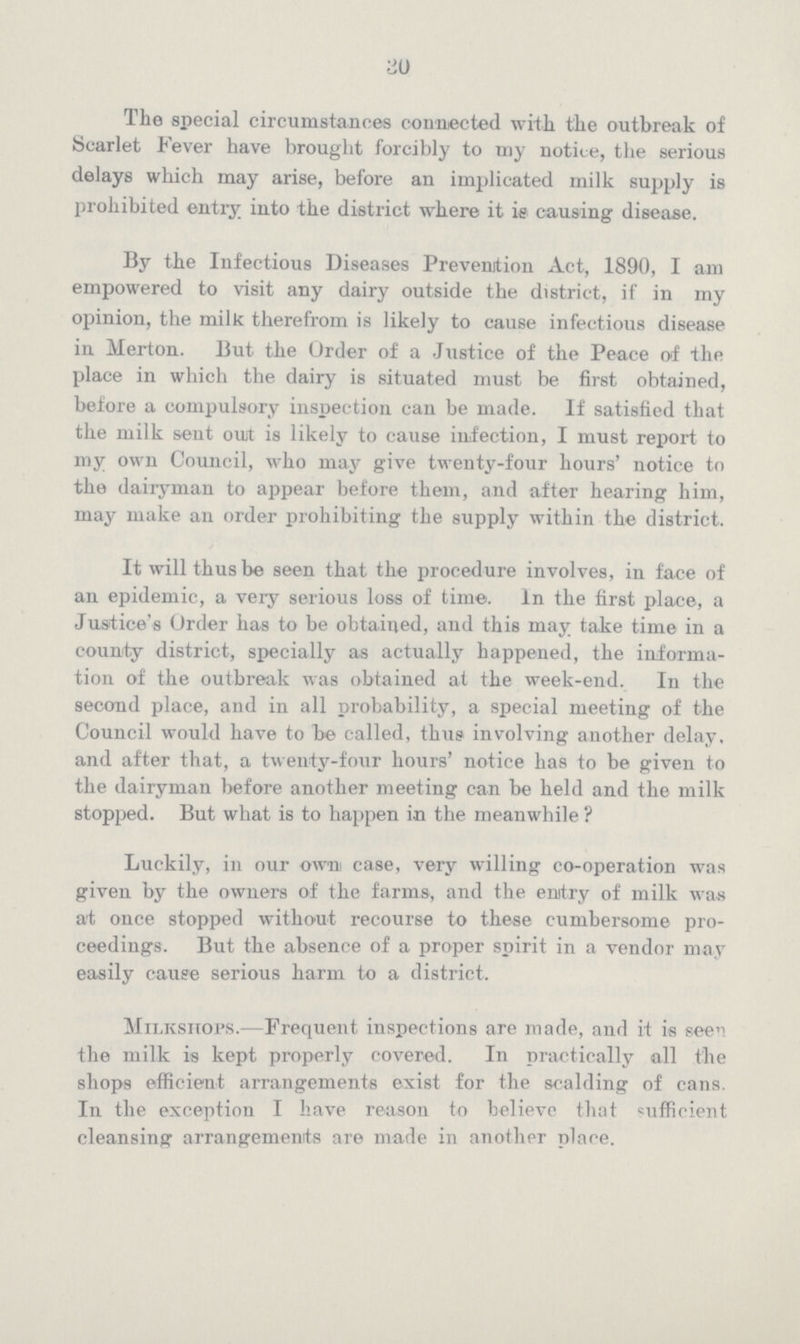 30 The special circumstances connected with the outbreak of Scarlet Fever have brought forcibly to my notice, the serious delays which may arise, before an implicated milk supply is prohibited entry iuto the district where it is causing disease. By the Infectious Diseases Prevention Act, 1890, I am empowered to visit any dairy outside the district, if in my opinion, the milk therefrom is likely to cause infectious disease in Merton. But the Order of a Justice of the Peace of the place in which the dairy is situated must be first obtained, before a compulsory inspection can be made. If satisfied that the milk sent out is likely to cause infection, I must report to my own Council, who may give twenty-four hours' notice to the dairyman to appear before them, and after hearing him, may make an order prohibiting the supply within the district. It will thus be seen that the procedure involves, in face of an epidemic, a very serious loss of time. In the first place, a Justice's Order has to be obtained, and this may take time in a county district, specially as actually happened, the informa tion of the outbreak was obtained at the week-end. In the second place, and in all probability, a special meeting of the Council would have to be called, thus involving another delay, and after that, a twenty-four hours' notice has to be given to the dairyman before another meeting can be held and the milk stopped. But what is to happen in the meanwhile? Luckily, in our own case, very willing co-operation was given by the owners of the farms, and the enrtry of milk was at once stopped without recourse to these cumbersome pro ceedings. But the absence of a proper spirit in a vendor may easily cause serious harm to a district. Milkshops.—Frequent inspections are made, and it is seen the milk is kept properly covered. In practically all the shops efficient arrangements exist for the scalding of cans. In the exception I have reason to believe that sufficient cleansing arrangements are made in another place.