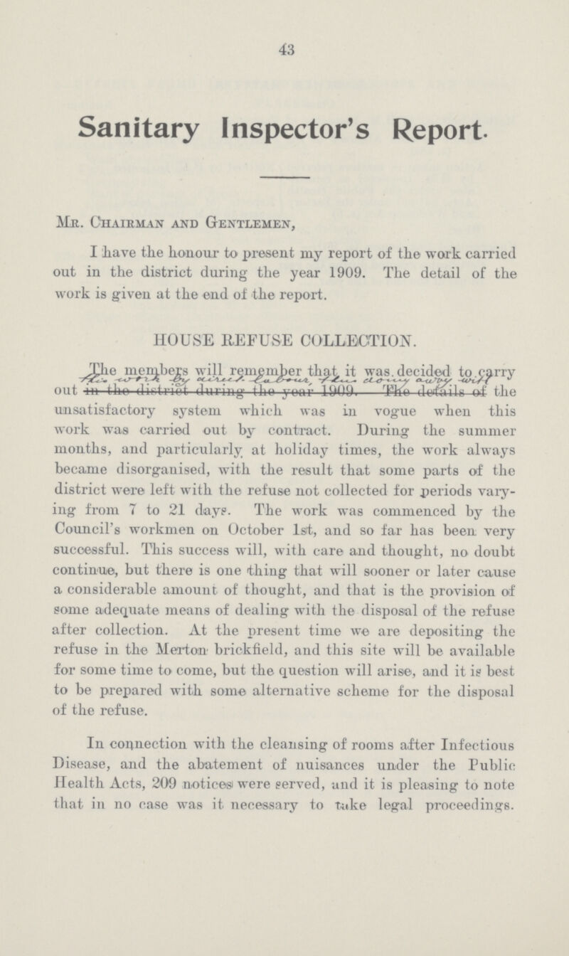 43 Sanitary Inspector's Report. Mr. Chairman and Gentlemen, I have the honour to present my report of the work carried out in the district during the year 1909. The detail of the work is given at the end of the report. HOUSE REFUSE COLLECTION. The members will remember that it was. decided to. carry out in this work by with labour, that doing away with of the unsatisfactory system which was in vogue when this work was carried out by contract. During the summer months, and particularly at holiday times, the work always became disorgauised, with the result that some parts of the district were left with the refuse not collected for periods vary ing from 7 to 21 day?. The work was commenced by the Council's workmen on October 1st, and so far has been very successful. This success will, with care and thought, no doubt continue, but there is one thing that will sooner or later cause a considerable amount of thought, and that is the provision of some adequate means of dealing with the disposal of the refuse after collection. At the present time we are depositing the refuse in the Merton' brickfield, and this site will be available for some time to come, but the question will arise, and it is best to be prepared with some alternative scheme for the disposal of the refuse. In connection with the cleansing of rooms after Infectious Disease, and the abatement of nuisances under the Public Health Acts, 209 notices were served, and it is pleasing to note that in no case was it necessary to take legal proceedings.