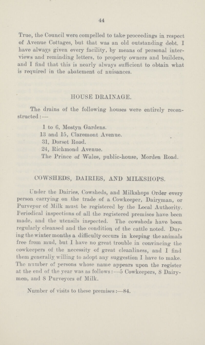 44 True, the Council were compelled to take proceedings in respect of Avenue Cottages, but that was an old outstanding debt. I have always given every facility, by means of personal inter views and reminding letters, to property owners and builders, and I find that this is nearly always sufficient to obtain what is required in the abatement of nuisances. HOUSE DRAINAGE. The drains of the following houses were entirely recon structed :— 1 to G, Mostyn Gardens. 13 and 15, Claremont Avenue. 31, Dorset Road. 24, Richmond Avenue. The Prince of Wales, public-house, Morden Road. COWSHEDS, DAIRIES, AND HILKSHOPS. Under the Dairies, Cowsheds, and Milkshops Order every person carrying on the trade of a Cowkeeper, Dairyman, or Purveyor of Milk must be registered by the Local Authority. Periodical inspections of all the registered premises have been made, and the utensils inspected. The cowsheds have been regularly cleansed and the condition of the cattle noted. Dur ing the winter months a difficulty occurs in keeping the animals free from mud, but I have no great trouble in convincing the cowkeepers of the necessity of great cleanliness, and I find them generally willing to adopt any suggestion I have to make. The number of persons whose name appears upon the register at the end of the year was as follows :—5 Cowkeepers, 8 Dairy mam, and 8 Purveyors of Milk. Number of visits to these premises :—84.