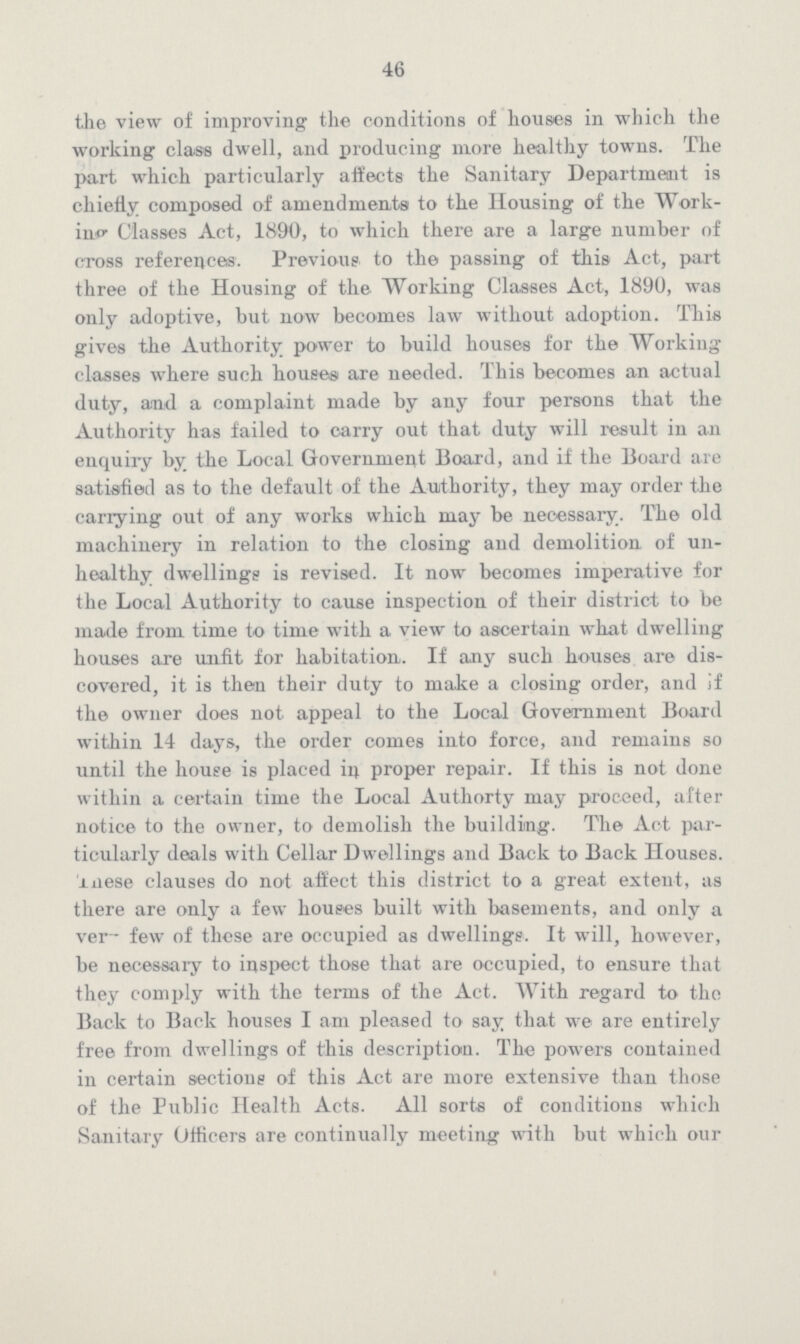 46 the view of improving the conditions of houses in which the working class dwell, and producing more healthy towns. The part which particularly affects the Sanitary Department is chiefly composed of amendments to the Housing of the Work in Classes Act, 1890, to which there are a large number of cross references. Previous to the passing of this Act, part three of the Housing of the Working Classes Act, 1890, was only adoptive, but now becomes law without adoption. This gives the Authority power to build houses for the Working classes where such houses are needed. This becomes an actual duty, and a complaint made by any four persons that the Authority has failed to carry out that duty will result in an enquiry by the Local Government Board, and if the Board are satisfied as to the default of the Authority, they may order the carrying out of any works which may be necessary. The old machinery in relation to the closing and demolition of un healthy dwellings is revised. It now becomes imperative for the Local Authority to cause inspection of their district to be made from time to time with a view to ascertain what dwelling houses are unfit for habitation. If any such houses are dis covered, it is then their duty to make a closing order, and if the owner does not appeal to the Local Government Board within 14 days, the order comes into force, and remains so until the house is placed in proper repair. If this is not done within a certain time the Local Authorty may proceed, after notice to the owner, to demolish the building. The Act par ticularly deals with Cellar Dwellings and Back to Back Houses, These clauses do not affect this district to a great extent, as there are only a few houses built with basements, and only a ver- few of these are occupied as dwellings. It will, however, be necessary to inspect those that are occupied, to ensure that they comply with the terms of the Act. With regard to the Back to Back houses I am pleased to say that we are entirely free from dwellings of this description. The powers contained in certain sections of this Act are more extensive than those of the Public Health Acts. All sorts of conditions which Sanitary Officers are continually meeting with but which our