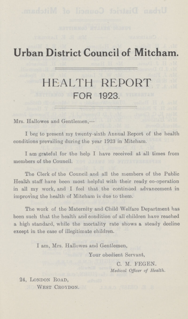Urban District Council of Mitcham. HEALTH REPORT FOR 1923. Mrs. Hallowes and Gentlemen,— I beg to present my twenty-sixth Annual Report of the health conditions prevailing during the year 1923 in Mitcham. I am grateful for the help I have received at all times from members of the Council. The Clerk of the Council and all the members of the Public Health staff have been most helpful with their ready co-operation in all my work, and I feel that the continued advancement in improving the health of Mitcham is due to them. The work of the Maternity and Child Welfare Department has been such that the health and condition of all children have reached a high standard, while the mortality rate shows a steady decline except in the case of illegitimate children. I am, Mrs. Hallowes and Gentlemen, Your obedient Servant, C. M. FEGEN. Medical Officer of Health. 24, London Road, West Croydon.