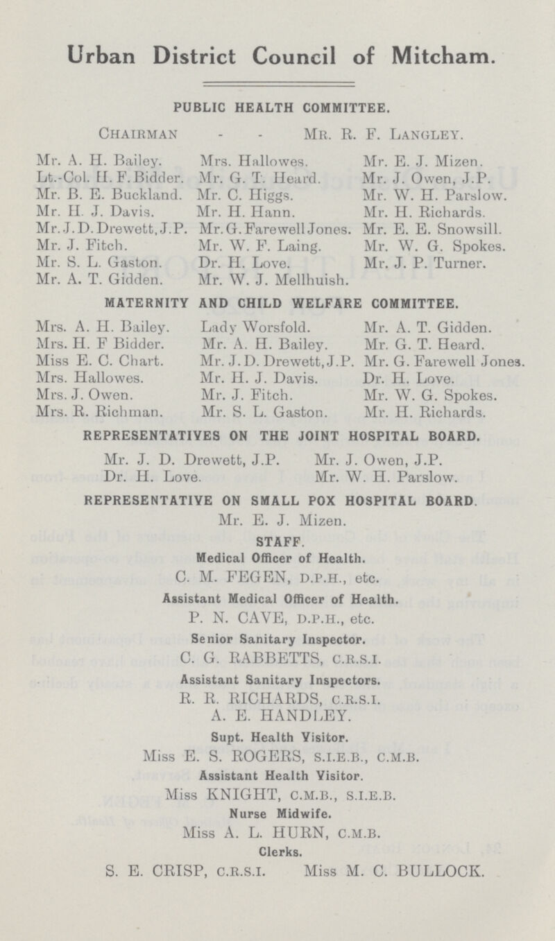 Urban District Council of Mitcham. PUBLIC HEALTH COMMITTEE. Chairman - - Mr. R. F. Langley. Mr. A. H. Bailey. Mrs. Hallowes. Mr. E. J. Mizen. Lt.-Col. fl. F.Bidder. Mr. G. T. Heard. Mr. J. Owen, J.P. Mr. B. E. Bucklacid. Mr. C. Higgs. Mr. W. H. Parslow. Mr. H. J. Davis. Mr. H. Hariri. Mr. H. Richards. Mr. J.D.Drewett, J.P. Mr. G. Farewell Jones. Mr. E. E. Snowsill. Mr. J. Fitch. Mr. W. F. Laing. Mr. W. G. Spokes. Mr. S. L. Gaston. Dr. H. Love. Mr. J. P. Turner. Mr. A. T. Gidden. Mr. W. J. Mellhuish. MATERNITY AND CHILD WELFARE COMMITTEE. Mrs. A. H. Bailey. Lady Worsfold. Mr. A. T. Gidden. Mrs. H. F Bidder. Mr. A. H. Bailey. Mr. G. T. Heard. Miss E. C. Chart. Mr. J. D. Drewett, J.P. Mr. G. Farewell Jones. Mrs. Hallowes. Mr. H. J. Davis. Dr. H. Love. Mrs. J. Owen. Mr. J. Fitch. Mr. W. G. Spokes. Mrs. R. Richman. Mr. S. L. Gaston. Mr. H. Richards. REPRESENTATIVES ON THE JOINT HOSPITAL BOARD. Mr. J. D. Drewett, J.P. Mr. J. Owen, J.P. Dr. H. Love. Mr. W. H. Parslow. REPRESENTATIVE ON SMALL POX HOSPITAL BOARD Mr. E. J. Mizen. STAFF. Medical Officer of Health. C. M. FEGEN, d.p.h., etc. Assistant Medical Officer of Health. P. N. CAVE, d.p.h., etc. Senior Sanitary Inspector. C. G. RABBETTS, c.r.s.i. Assistant Sanitary Inspectors. R. R. RICHARDS, c.r.s.i. A. E. HANDLEY. Supt. Health Visitor. Miss E. S. ROGERS, s.i.e.b., c.m.b. Assistant Health Visitor. Miss KNIGHT, c.m.b., s.i.e.B. Nurse Midwife. Miss A. L. HURN, c.m.b. Clerks. S. E. CRISP, c.r.s.i. Miss M. C. BULLOCK.