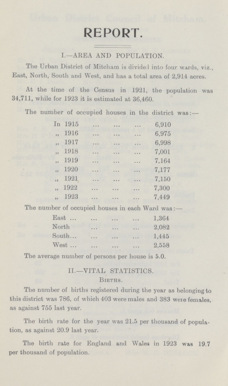 REPORT. I.—AREA AND POPULATION. The Urban District of Mitcham is divide! into four wards, viz., East, North, South and West, and has a total area of 2,914 acres. At the time of the Census in 1921, the population was 34,711, while for 1923 it is estimated at 36,460. The number of occupied houses in the district was:— In 1915 6,910 „ 1916 6,975 „ 1917 6,998 „ 1918 7,001 „ 1919 7,164 „ 1920 7,177 „ 1921 7,150 „ 1922 7,300 „ 1923 7,449 The number of occupied houses in each Ward was :— East 1,364 North 2,082 South 1,445 West 2,558 The average number of persons per house is 5.0. II.—VITAL STATISTICS. Births. The number of births registered during the year as belonging to this district was 786, of which 403 were males and 383 were females, as against 755 last year. The birth rate for the year was 21.5 per thousand of popula tion, as against 20.9 last year. The birth rate for England and Wales in 1923 was 19.7 per thousand of population.