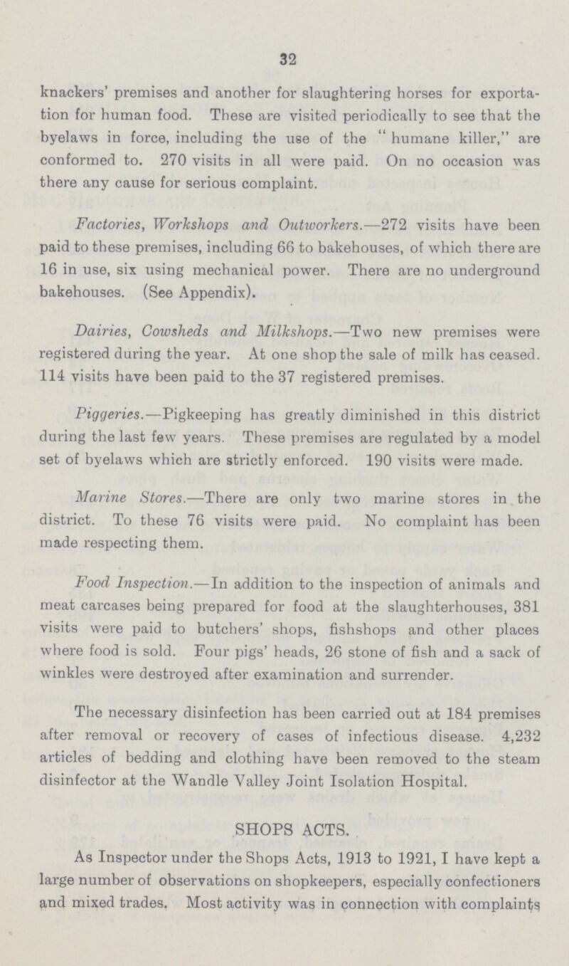 32 knackers' premises and another for slaughtering horses for exporta tion for human food. These are visited periodically to see that the byelaws in force, including the use of the  humane killer, are conformed to. 270 visits in all were paid. On no occasion was there any cause for serious complaint. Factories, Workshops and Outworkers.—272 visits have been paid to these premises, including 66 to bakehouses, of which there are 16 in use, six using mechanical power. There are no underground bakehouses. (See Appendix). Dairies, Cowsheds and Milkshops.—Two new premises were registered during the year. At one shop the sale of milk has ceased. 114 visits have been paid to the 37 registered premises. Piggeries.—Pigkeeping has greatly diminished in this district during the last few years. These premises are regulated by a model set of byelaws which are strictly enforced. 190 visits were made. Marine Stores.—There are only two marine stores in the district. To these 76 visits were paid. No complaint has been made respecting them. Food Inspection.—In addition to the inspection of animals and meat carcases being prepared for food at the slaughterhouses, 381 visits were paid to butchers' shops, fishshops and other places where food is sold. Four pigs' heads, 26 stone of fish and a sack of winkles were destroyed after examination and surrender. The necessary disinfection has been carried out at 184 premises after removal or recovery of cases of infectious disease. 4,232 articles of bedding and clothing have been removed to the steam disinfector at the Wandle Valley Joint Isolation Hospital. SHOPS ACTS. As Inspector under the Shops Acts, 1913 to 1921,1 have kept a large number of observations on shopkeepers, especially confectioners and mixed trades. Most activity was in connection with complaint^