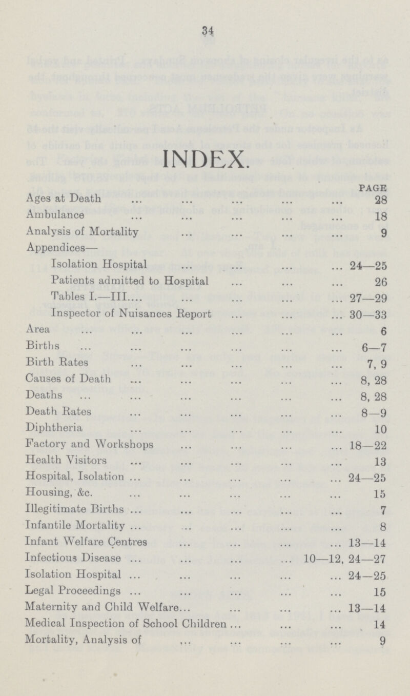 34 INDEX. PAGE Ages at Death 28 Ambulance 18 Analysis of Mortality 9 Appendices— Isolation Hospital 24—25 Patients admitted to Hospital 26 Tables L—111 27—29 Inspector of Nuisances Report 30—33 Area 6 Births 6—7 Birth Rates 7, 9 Causes of Death 8, 28 Deaths 8, 28 Death Rates 8—9 Diphtheria 10 Factory and Workshops 18—22 Health Visitors 13 Hospital, Isolation 24—25 Housing, &c. 15 Illegitimate Births 7 Infantile Mortality 8 Infant Welfare Centres 13—14 Infectious Disease 10—12, 24—27 Isolation Hospital 24—25 Legal Proceedings 15 Maternity and Child Welfare 13—14 Medical Inspection of School Children 14 Mortality, Analysis of 9