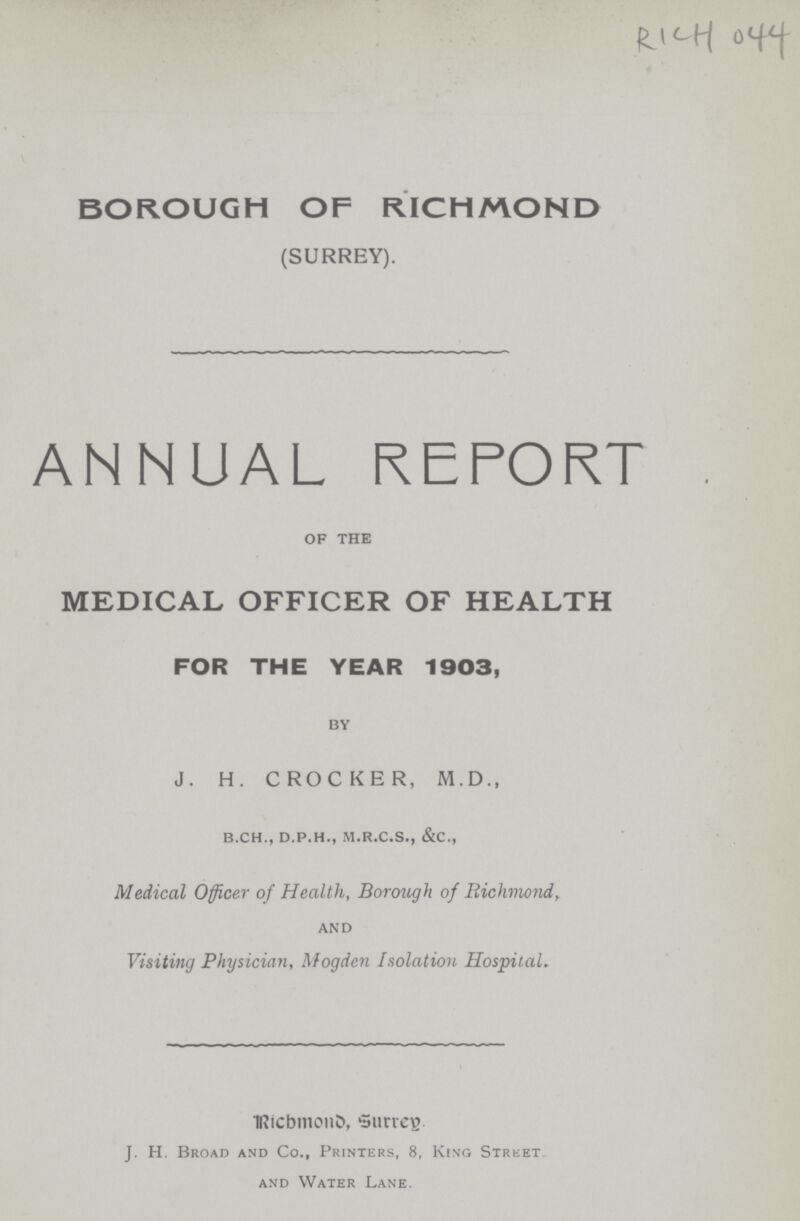 RICH 044 BOROUGH OF RICHMOND (SURREY). ANNUAL REPORT of the MEDICAL OFFICER OF HEALTH FOR THE YEAR 1903, by J. H. CROCKER, M.D., b.ch., d.p.h., m.r.c.s., &c., Medical Officer of Health, Borough of Richmond, and Visiting Physician, Mogden Isolation Hospital. Richmond, Surrey. J. H. Broad and Co., Printers, 8, King Street and Water Lane.