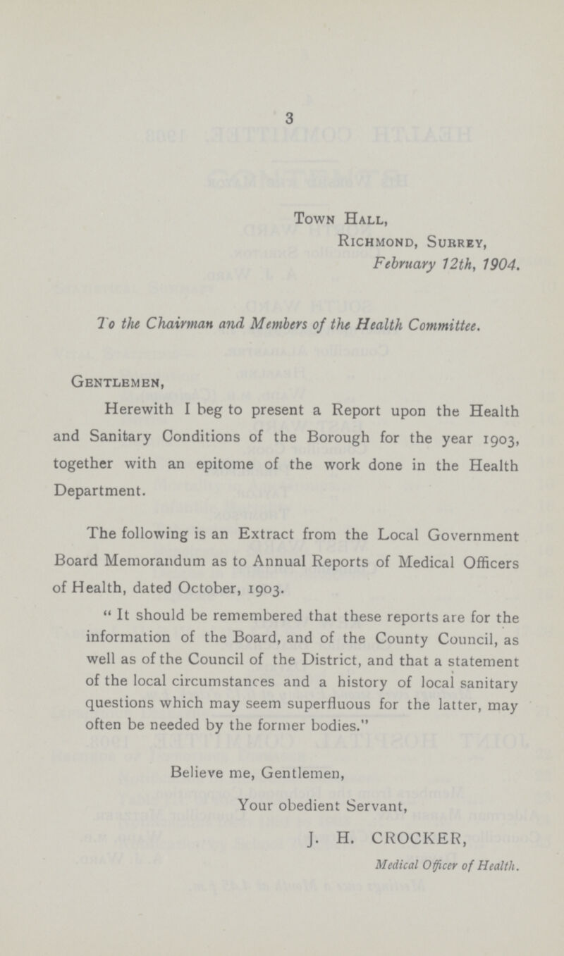 3 Town Hall, Richmond, Surrey, February 12th, 1904. To the Chairman and Members of the Health Committee. Gentlemen, Herewith I beg to present a Report upon the Health and Sanitary Conditions of the Borough for the year 1903, together with an epitome of the work done in the Health Department. The following is an Extract from the Local Government Board Memorandum as to Annual Reports of Medical Officers of Health, dated October, 1903. It should be remembered that these reports are for the information of the Board, and of the County Council, as well as of the Council of the District, and that a statement of the local circumstances and a history of local sanitary questions which may seem superfluous for the latter, may often be needed by the former bodies. Believe me, Gentlemen, Your obedient Servant, J. H. CROCKER, Medical Officer of Health.