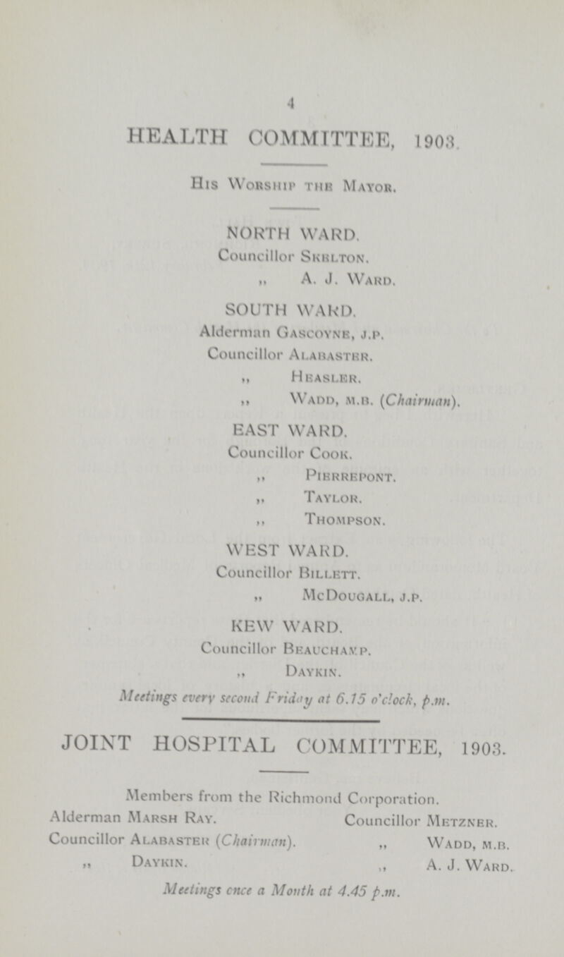 4 HEALTH COMMITTEE, 1903. His Worship the Mayor. NORTH WARD. Councillor Skelton. „ A. J. Ward. SOUTH WARD. Alderman Gascoyne, j.p. Councillor Alabaster. ,, Heasler „ Wadd, m.b. {Chairman). EAST WARD. Councillor Cook. „ Pierrepont. „ Taylor. „ Thompson. WEST WARD. Councillor Billett. „ Mc Dougall, j.p. KEW WARD. Councillor Beacchamp. „ Daykin. Meetings every second Friday at 6.15 o'clock, p.m. JOINT HOSPITAL COMMITTEE, 1903. Members from the Richmond Corporation. Alderman Marsh Ray. Councillor Metzner. Councillor Alabaster (Chairman). „ Wadd, m.b. „ Daykin. „ A. J. Ward. Meetings once a Month at 4.45 p.m.