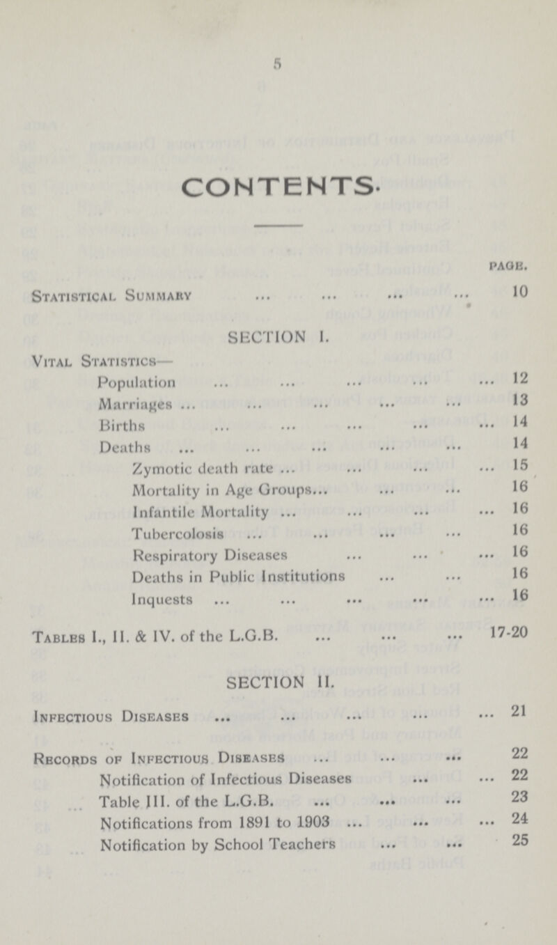 5 CONTENTS. page. Statistical Summary 10 SECTION I. Vital Statistics— Population 12 Marriages 13 Births 14 Deaths 14 Zymotic death rate 15 Mortality in Age Groups 16 Infantile Mortality 16 Tubercolosis 16 Respiratory Diseases 16 Deaths in Public Institutions 16 Inquests 16 Tables I., II. & IV. of the L.G.B 17-20 SECTION II. Infectious Diseases 21 Records of Infectious Diseases 22 Notification of Infectious Diseases 22 Table III. of the L.G.B 23 Notifications from 1891 to 1903 24 Notification by School Teachers 25