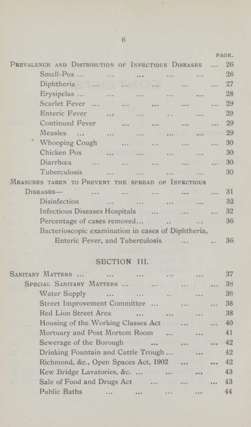 6 page. Prevalence and Distribution of Infectious Diseases 26 Small-Pox 26 Diphtheria 27 Erysipelas 28 Scarlet Fever 29 Enteric Fever 29 Continued Fever 29 Measles 29 Whooping Cough 30 Chicken Pox 30 Diarrhœa 30 Tuberculosis 30 Measures taken to Prevent the spread of Infectious Diseases— 31 Disinfection 32 Infectious Diseases Hospitals 32 Percentage of cases removed 36 Bacterioscopic examination in cases of Diphtheria, Enteric Fever, and Tuberculosis 36 SECTION III. Sanitary Matters 37 Special Sanitary Matters 38 Water Supply 38 Street Improvement Committee 38 Red Lion Street Area 38 Housing of the Working Classes Act 40 Mortuary and Post Mortem Room 41 Sewerage of the Borough 42 Drinking Fountain and Cattle Trough 42 Richmond, &c., Open Spaces Act, 1902 42 Kew Bridge Lavatories, &c. 43 Sale of Food and Drugs Act 43 Public Baths 44