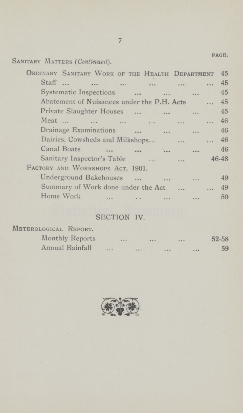 7 page. Sanitary Matters (Continued). Ordinary Sanitary Work of the Health Department 45 Staff 45 Systematic Inspections 45 Abatement of Nuisances under the P.H. Acts 45 Private Slaughter Houses 45 Meat 46 Drainage Examinations 46 Dairies, Cowsheds and Milkshops 46 Canal Boats 46 Sanitary Inspector's Table 46-48 Factory and Workshops Act, 1901. Underground Bakehouses 49 Summary of Work done under the Act 49 Home Work 50 SECTION IV. Meterological Report. Monthly Reports 52-58 Annual Rainfall 59