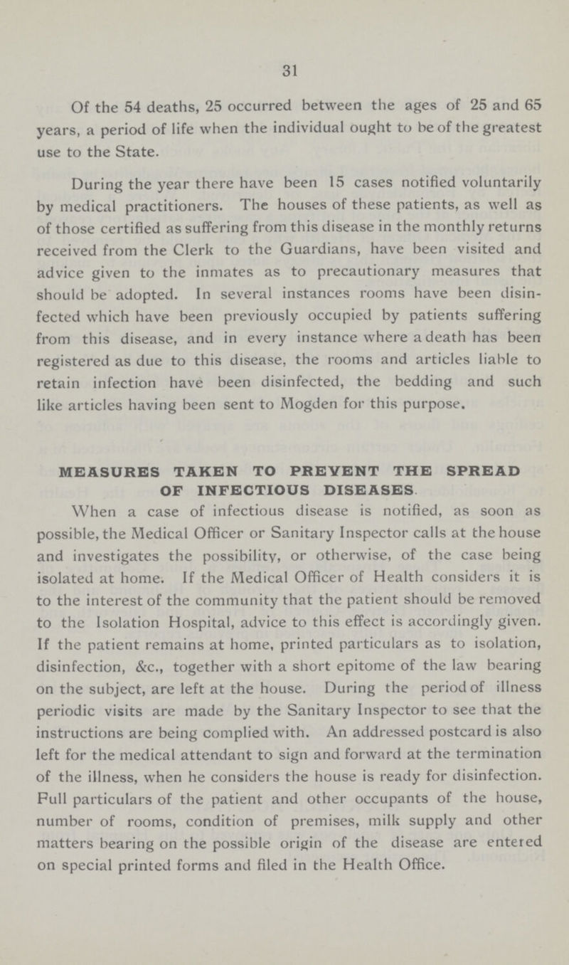 31 Of the 54 deaths, 25 occurred between the ages of 25 and 65 years, a period of life when the individual ought to be of the greatest use to the State. During the year there have been 15 cases notified voluntarily by medical practitioners. The houses of these patients, as well as of those certified as suffering from this disease in the monthly returns received from the Clerk to the Guardians, have been visited and advice given to the inmates as to precautionary measures that should be adopted. In several instances rooms have been disin fected which have been previously occupied by patients suffering from this disease, and in every instance where a death has been registered as due to this disease, the rooms and articles liable to retain infection have been disinfected, the bedding and such like articles having been sent to Mogden for this purpose. MEASURES TAKEN TO PREVENT THE SPREAD OF INFECTIOUS DISEASES When a case of infectious disease is notified, as soon as possible, the Medical Officer or Sanitary Inspector calls at the house and investigates the possibility, or otherwise, of the case being isolated at home. If the Medical Officer of Health considers it is to the interest of the community that the patient should be removed to the Isolation Hospital, advice to this effect is accordingly given. If the patient remains at home, printed particulars as to isolation, disinfection, &c., together with a short epitome of the law bearing on the subject, are left at the house. During the period of illness periodic visits are made by the Sanitary Inspector to see that the instructions are being complied with. An addressed postcard is also left for the medical attendant to sign and forward at the termination of the illness, when he considers the house is ready for disinfection. Full particulars of the patient and other occupants of the house, number of rooms, condition of premises, milk supply and other matters bearing on the possible origin of the disease are entered on special printed forms and filed in the Health Office.