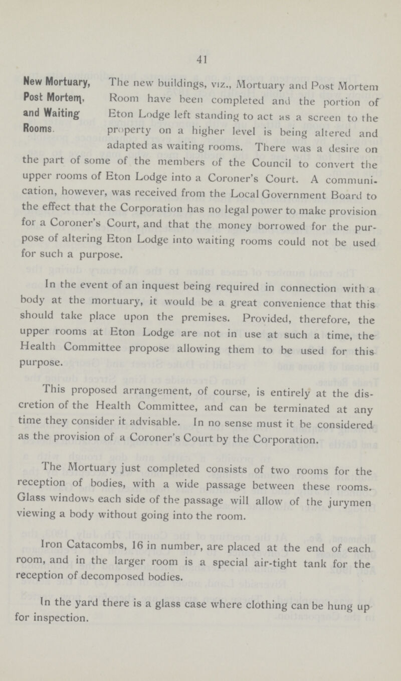 41 New Mortuary, Post Mortem, and Waiting Rooms The new buildings, viz., Mortuary and Post Mortem Room have been completed and the portion of Eton Lodge left standing to act as a screen to the property on a higher level is being altered and adapted as waiting rooms. There was a desire on the part of some of the members of the Council to convert the upper rooms of Eton Lodge into a Coroner's Court. A communi cation, however, was received from the Local Government Board to the effect that the Corporation has no legal power to make provision for a Coroner's Court, and that the money borrowed for the pur pose of altering Eton Lodge into waiting rooms could not be used for such a purpose. In the event of an inquest being required in connection with a body at the mortuary, it would be a great convenience that this should take place upon the premises. Provided, therefore, the upper rooms at Eton Lodge are not in use at such a time, the Health Committee propose allowing them to be used for this purpose. This proposed arrangement, of course, is entirely at the dis cretion of the Health Committee, and can be terminated at any time they consider it advisable. In no sense must it be considered as the provision of a Coroner's Court by the Corporation. The Mortuary just completed consists of two rooms for the reception of bodies, with a wide passage between these rooms. Glass windows each side of the passage will allow of the jurymen viewing a body without going into the room. Iron Catacombs, 16 in number, are placed at the end of each room, and in the larger room is a special air-tight tank for the reception of decomposed bodies. In the yard there is a glass case where clothing can be hung up for inspection.