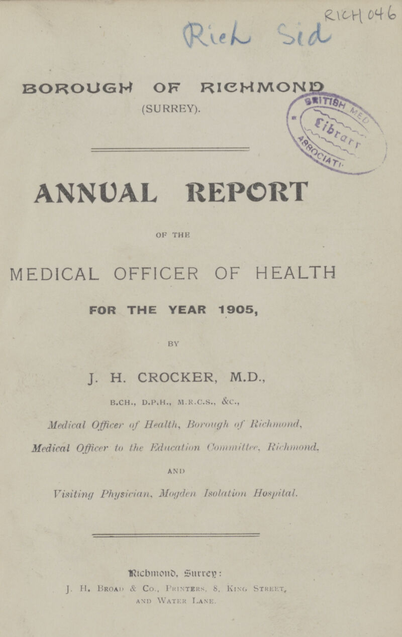 RICH 046 Rich sid BOROUGH OF RICHMOND (SURREY). ANNUAL REPORT of the MEDICAL OFFICER OF HEALTH FOR THE YEAR 1905, by J. H. CROCKER, M.D., b.ch., d.p.h., m.r.c.s., &c., Medical Officer of Health, Borough of Richmond, Medical Officer to the Education Committer, Richmond, and Visiting Physician, Mogden Isolation Hospital. Richmond, Surrey: J. H. Broad & Co., Printers, 8, Kino Street, and Water Lane.