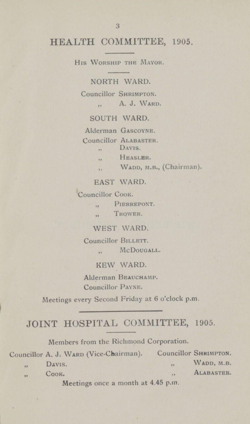 3 HEALTH COMMITTEE, 1905. His Worship the Mayor. NORTH WARD. Councillor Shrimpton. „ A. J. Ward. SOUTH WARD. Alderman Gascoyne. Councillor Alabaster. „ Davis. „ Hbaslbr. „ Wadd, m.b„ (Chairman). EAST WARD. Councillor Cook. „ Pierrepont. „ T rower. WEST WARD. Councillor Billett. „ McDougall. KEW WARD. Alderman Beauchamp. Councillor Payne. Meetings every Second Friday at 6 o'clock p.m. JOINT HOSPITAL COMMITTEE, 1905. Members from the Richmond Corporation. Councillor A. J. Ward (Vice-Chairman). Councillor Shrimpton. „ Davis. „ Wadd, m.b. „ Cook. „ Alabaster. Meetings once a month at 4.45 p.m.