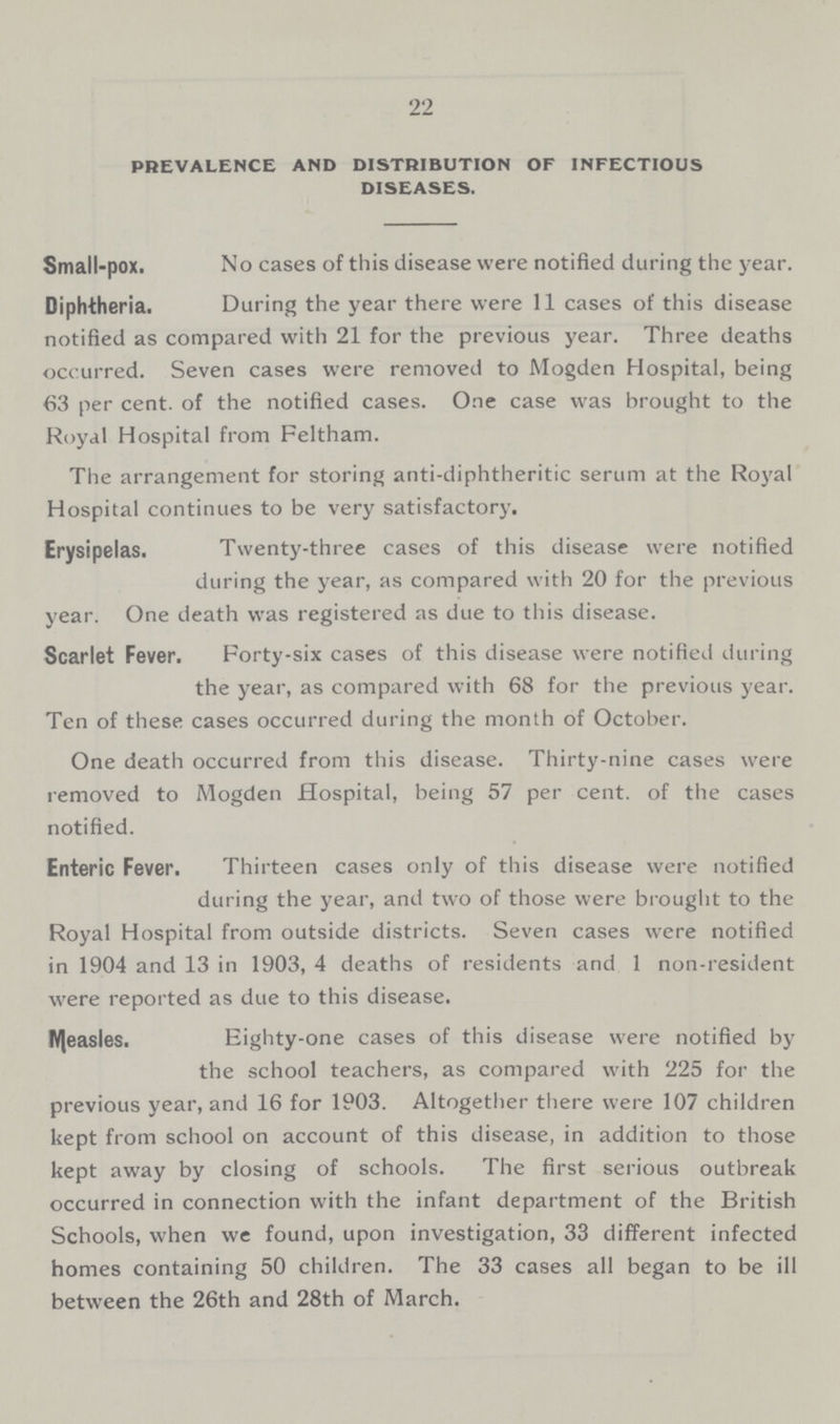 22 PREVALENCE AND DISTRIBUTION OF INFECTIOUS DISEASES. Small-pox. No cases of this disease were notified during the year. Diphtheria. During the year there were 11 cases of this disease notified as compared with 21 for the previous year. Three deaths occurred. Seven cases were removed to Mogden Hospital, being 63 per cent, of the notified cases. One case was brought to the Royal Hospital from Feltham. The arrangement for storing anti-diphtheritic serum at the Royal Hospital continues to be very satisfactory. Erysipelas. Twenty-three cases of this disease were notified during the year, as compared with 20 for the previous year. One death was registered as due to this disease. Scarlet Fever. Forty-six cases of this disease were notified during the year, as compared with 68 for the previous year. Ten of these cases occurred during the month of October. One death occurred from this disease. Thirty-nine cases were removed to Mogden Hospital, being 57 per cent, of the cases notified. Enteric Fever. Thirteen cases only of this disease were notified during the year, and two of those were brought to the Royal Hospital from outside districts. Seven cases were notified in 1904 and 13 in 1903, 4 deaths of residents and 1 non-resident were reported as due to this disease. Measles. Eighty-one cases of this disease were notified by the school teachers, as compared with 225 for the previous year, and 16 for 1903. Altogether there were 107 children kept from school on account of this disease, in addition to those kept away by closing of schools. The first serious outbreak occurred in connection with the infant department of the British Schools, when we found, upon investigation, 33 different infected homes containing 50 children. The 33 cases all began to be ill between the 26th and 28th of March.