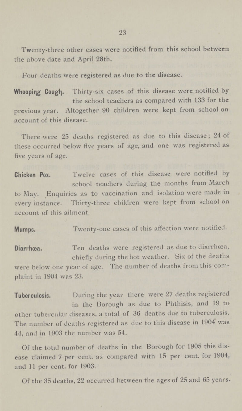 23 Twenty-three other cases were notified from this school between the above date and April 28th. Four deaths were registered as due to the disease. Whooping Cough. Thirty-six cases of this disease were notified by the school teachers as compared with 133 for the previous year. Altogether 90 children were kept from school on account of this disease. There were 25 deaths registered as due to this disease; 24 of these occurred below five years of age, and one was registered as five years of age. Chicken Pox. Twelve cases of this disease were notified by school teachers during the months from March to May. Enquiries as to vaccination and isolation were made in every instance. Thirty-three children were kept from school on account of this ailment. Mumps. Twenty-one cases of this affection were notified. Diarrhœa. Ten deaths were registered as due to diarrhoea, chiefly during the hot weather. Six of the deaths were below one year of age. The number of deaths from this com plaint in 1904 was 23. Tuberculosis. During the year there were 27 deaths registered in the Borough as due to Phthisis, and 19 to other tubercular diseases, a total of 36 deaths due to tuberculosis. The number of deaths registered as due to this disease in 1904 was 44, and in 1903 the number was 54. Of the total number of deaths in the Borough for 1905 this dis ease claimed 7 per cent, as compared with 15 per cent, for 1904, and 11 per cent, for 1903. Of the 35 deaths, 22 occurred between the ages of 25 and 65 years.