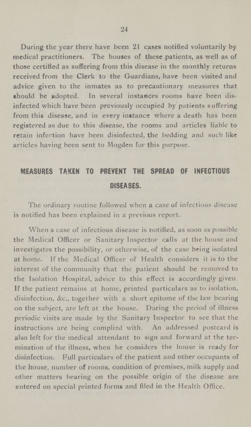 24 During the year there have been 21 cases notified voluntarily by medical practitioners. The houses of these patients, as well as of those certified as suffering from this disease in the monthly returns received from the Clerk to the Guardians, have been visited and advice given to the inmates as to precautionary measures that should be adopted. In several instances rooms have been dis infected which have been previously occupied by patients suffering from this disease, and in every instance where a death has been registered as due to this disease, the rooms and articles liable to retain infection have been disinfected, the bedding and such like articles having been sent to Mogden for this purpose. MEASURES TAKEN TO PREVENT THE SPREAD OF INFECTIOUS DISEASES. The ordinary routine followed when a case of infectious disease is notified has been explained in a previous report. When a case of infectious disease is notified, as soon as possible the Medical Officer or Sanitary Inspector calls at the house and investigates the possibility, or otherwise, of the case being isolated at home. If the Medical Officer of Health considers it is to the interest of the community that the patient should be removed to the Isolation Hospital, advice to this effect is accordingly given. If the patient remains at home, printed particulars as to isolation, disinfection, &c., together with a short epitome of the law bearing on the subject, are left at the house. During the period of illness periodic visits are made by the Sanitary Inspector to see that the instructions are being complied with. An addressed postcard is also left for the medical attendant to sign and forward at the ter mination of the illness, when he considers the house is ready for disinfection. Full particulars of the patient and other occupants of the house, number of rooms, condition of premises, milk supply and other matters bearing on the possible origin of the disease are entered on special printed forms and filed in the Health Office.