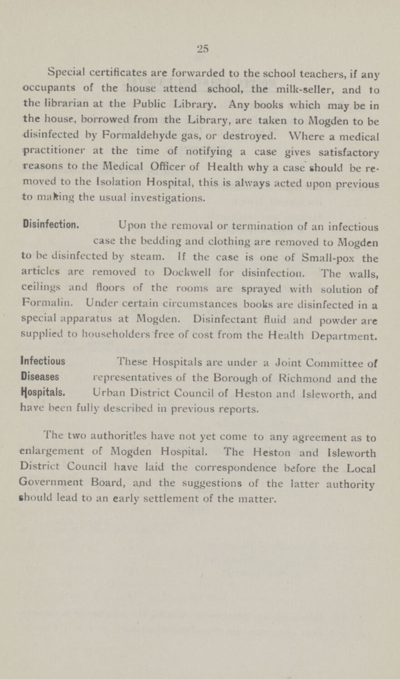 25 Special certificates are forwarded to the school teachers, if any occupants of the house attend school, the milk-seller, and to the librarian at the Public Library. Any books which may be in the house, borrowed from the Library, are taken to Mogden to be disinfected by Formaldehyde gas, or destroyed. Where a medical practitioner at the time of notifying a case gives satisfactory reasons to the Medical Officer of Health why a case should be re moved to the Isolation Hospital, this is always acted upon previous to malting the usual investigations. Disinfection. Upon the removal or termination of an infectious case the bedding and clothing are removed to Mogden to be disinfected by steam. If the case is one of Small-pox the articles are removed to Dockwell for disinfection. The walls, ceilings and floors of the rooms are sprayed with solution of Formalin. Under certain circumstances books are disinfected in a special apparatus at Mogden. Disinfectant fluid and powder are supplied to householders free of cost from the Health Department. Infectious These Hospitals are under a Joint Committee of Diseases representatives of the Borough of Richmond and the tyospitals. Urban District Council of Heston and Isleworth, and have been fully described in previous reports. The two authorities have not yet come to any agreement as to enlargement of Mogden Hospital. The Heston and Isleworth District Council have laid the correspondence before the Local Government Board, and the suggestions of the latter authority should lead to an early settlement of the matter.