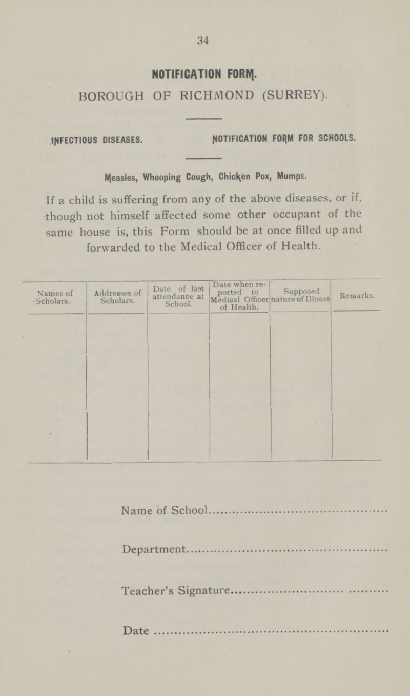 34 NOTIFICATION FORM. BOROUGH OF RICHMOND (SURREY). INFECTIOUS DISEASES. NOTIFICATION FORM FOR SCHOOLS. Measles, Whooping Cough, Chicken Pox, Mumps. If a child is suffering from any of the above diseases, or if, though not himself affected some other occupant of the same house is, this Form should be at once filled up and forwarded to the Medical Officer of Health. Date when re Names of Addresses of ported to Supposed , •Scholars. Scholars. attendance at Medical officer nature of Illness Remarks. Sch°o1 ot Health. Name of School Department Teacher's Signature Date