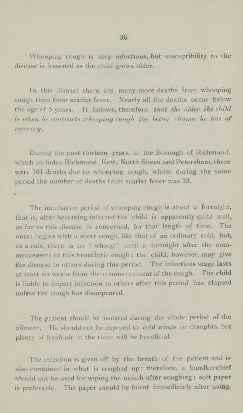 36 Whooping cough is very infectious, but susceptibility to the disease is lessened as the child grows older. In this district there are many more deaths from whooping cough than from scarlet fever. Nearly all the deaths occur below the age of 5 years. It follows, therefore, that the older the child it when he contracts whooping cough the better chance he has of recovery. During the past thirteen years, in the Borough of Richmond, which includes Richmond, Kew, North Sheen and Petersham, there were 101 deaths due to whooping cough, whilst during the same period the number of deaths from scarlet fever was 23. The incubation period of whooping cough is about a fortnight, that is, after becoming infected the child is apparently quite well, as far as this disease is concerned, for that length of time. The onset begins with :i short cough, like that of an ordinary cold, but, as a rule, there is no whoop until a fortnight after the com mencement of this bronchitic cough; the child, however, may give the disease to others during this period. The infectious stage lasts at least six weeks from the commencement of the cough. The child is liable to impart infection to others after this period has elapsed unless the cough has disappeared. The patient should be isolated during the whole period of the ailment. lie should not be exposed to cold winds or draughts, but plenty of fresh air in the room will be beneficial. The infection is given off by the breath of the patient and is also contained in what is coughed up; therefore, a handkerchief should not be used for wiping the mouth after coughing; soft paper is preferable. The paper snould be burnt immediately after using.