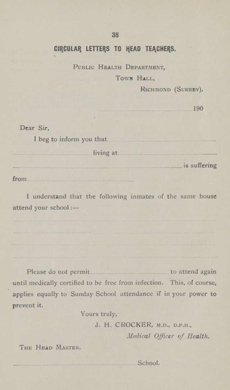 38 CIRCULAR LETTERS TO HEAD TEACHERS. Public Health Department, Town Hall, Richmond (Surrey). 190 Dear Sir, 1 beg to inform you that living at is suffering from 1 understand that the following inmates of the same house attend your school:— Please do not permit to attend again until medically certified to be free from infection. This, of course, applies equally to Sunday School attendance if in your power to prevent it. Yours truly, J. H. CROCKER, m.d., d.p.h., Medical Officer of Health. The Head Master. School.