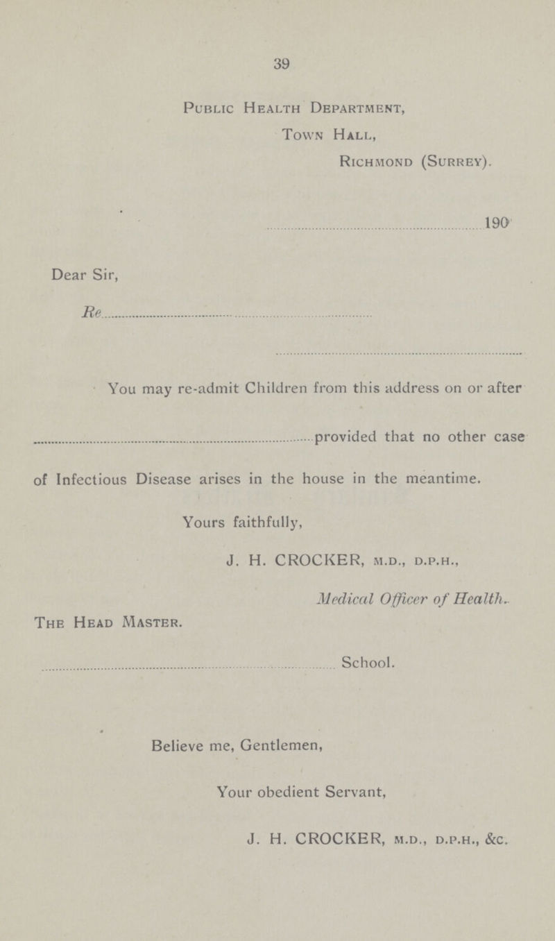 39 Public Health Department, Town Hall, Richmond (Surrey). 190 Dear Sir, Re You may re-admit Children from this address on or after provided that no other case of Infectious Disease arises in the house in the meantime. Yours faithfully, J. H. CROCKER, m.d., d.p.h., Medical Officer of Health. The Head Master. School. Believe me, Gentlemen, Your obedient Servant, J. H. CROCKER, m.d., d.p.h., &c.