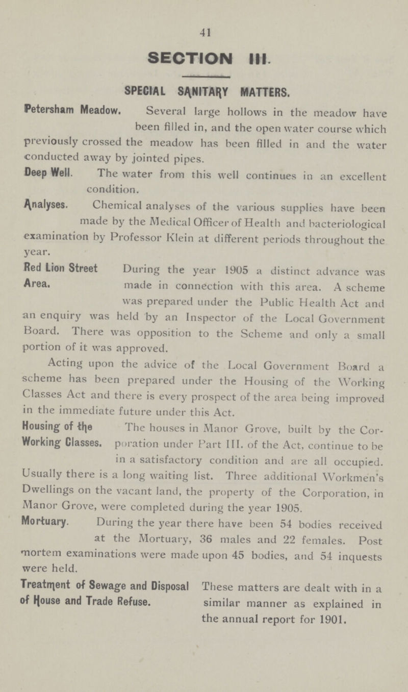 41 SECTION III. SPECIAL SANITARY MATTERS. Petersham Meadow. Several large hollows in the meadow have been filled in, and the open water course which previously crossed the meadow has been filled in and the water conducted away by jointed pipes. Deep Well. The water from this well continues in an excellent condition. Analyses. Chemical analyses of the various supplies have been made by the Medical Officer of Health and bacteriological examination by Professor Klein at different periods throughout the year. Red Lion Street Area. During the year 1905 a distinct advance was made in connection with this area. A scheme was prepared under the Public Health Act and an enquiry was held by an Inspector of the Local Government Board. There was opposition to the Scheme and only a small portion of it was approved. Acting upon the advice of the Local Government Board a scheme has been prepared under the Housing of the Working Classes Act and there is every prospect of the area being improved in the immediate future under this Act. Housing of the Working Classes. The houses in Manor Grove, built by the Cor poration under Part III. of the Act, continue to be in a satisfactory condition and are all occupied. Usually there is a long waiting list. Three additional Workmen's Dwellings on the vacant land, the property of the Corporation, in Manor Grove, were completed during the year 1905. Mortuary. During the year there have been 54 bodies received at the Mortuary, 36 males and 22 females. Post mortem examinations were made upon 45 bodies, and 54 inquests were held. Treatment of Sewage and Disposal of House and Trade Refuse. These matters are dealt with in a similar manner as explained in the annual report for 1901.