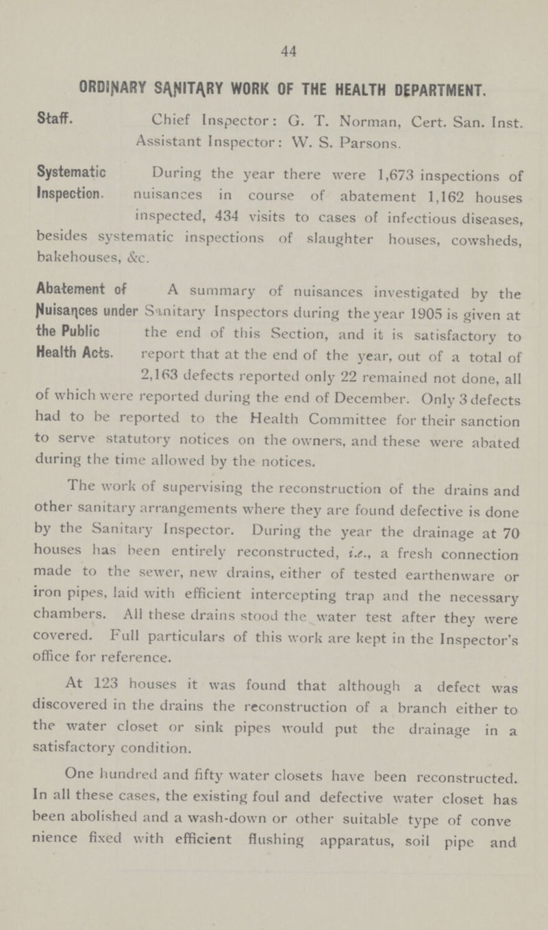 44 ORDINARY SANITARY WORK OF THE HEALTH DEPARTMENT. Staff. Chief Inspector: G. T. Norman, Cert. San. Inst. Assistant Inspector: W. S. Parsons. Systematic Inspection. During the year there were 1,673 inspections of nuisances in course of abatement 1,162 houses inspected, 434 visits to cases of infectious diseases, besides systematic inspections of slaughter houses, cowsheds, bakehouses, &c. Abatement of Nuisances under the Public Health Acts. A summary of nuisances investigated by the Sanitary Inspectors during the year 1905 is given at the end of this Section, and it is satisfactory to report that at the end of the year, out of a total of 2,163 defects reported only 22 remained not done, all of which were reported during the end of December. Only 3 defects had to be reported to the Health Committee for their sanction to serve statutory notices on the owners, and these were abated during the time allowed by the notices. The work of supervising the reconstruction of the drains and other sanitary arrangements where they are found defective is done by the Sanitary Inspector. During the year the drainage at 70 houses has been entirely reconstructed, i.e., a fresh connection made to the sewer, new drains, either of tested earthenware or iron pipes, laid with efficient intercepting trap and the necessary chambers. All these drains stood the water test after they were covered. Full particulars of this work are kept in the Inspector's office for reference. At 123 houses it was found that although a defect was discovered in the drains the reconstruction of a branch either to the water closet or sink pipes would put the drainage in a satisfactory condition. One hundred and fifty water closets have been reconstructed. In all these cases, the existing foul and defective water closet has been abolished and a wash-down or other suitable type of conve nience fixed with efficient flushing apparatus, soil pipe and
