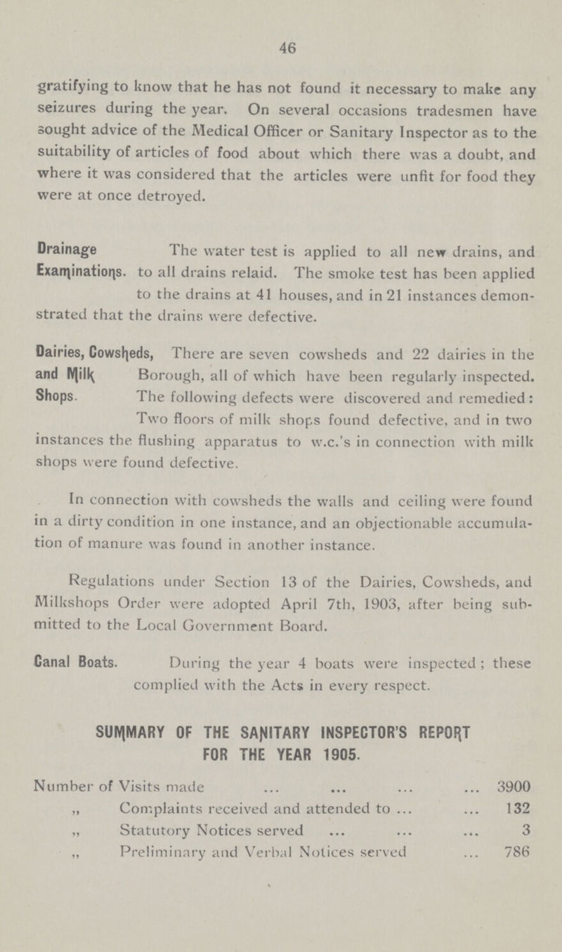 46 gratifying to know that he has not found it necessary to make any seizures during the year. On several occasions tradesmen have sought advice of the Medical Officer or Sanitary Inspector as to the suitability of articles of food about which there was a doubt, and where it was considered that the articles were unfit for food they were at once detroyed. Drainage Examinations. The water test is applied to all new drains, and to all drains relaid. The smoke test has been applied to the drains at 41 houses, and in 21 instances demon strated that the drains were defective. Dairies, Cowsheds, and Milk Shops. There are seven cowsheds and 22 dairies in the Borough, all of which have been regularly inspected. The following defects were discovered and remedied: Two floors of milk shops found defective, and in two instances the flushing apparatus to w.c.'s in connection with milk shops were found defective. In connection with cowsheds the walls and ceiling were found in a dirty condition in one instance, and an objectionable accumula tion of manure was found in another instance. Regulations under Section 13 of the Dairies, Cowsheds, and Milkshops Order were adopted April 7th, 1903, after being sub mitted to the Local Government Board. Canal Boats. During the year 4 boats were inspected; these complied with the Acts in every respect. SUMMARY OF THE SANITARY INSPECTOR'S REPORT FOR THE YEAR 1905. Number of Visits made 3900 „ Complaints received and attended to 132 „ Statutory Notices served 3 „ Preliminary and Verbal Notices served 786