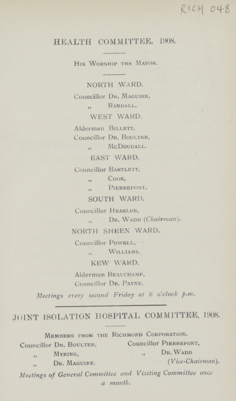 RICH 048 HEALTH COMMITTEE, 1908. His Worship thk AIayor. NORTH WARD. Councillor Dr. Maguire, „ Randall. WEST WARD. Alderman Billett, Councillor Dr. Boulter, „ McDougall. EAST WARD. Councillor Bartlett, „ Cook, „ Pierrepont. SOUTH WARD. Councillor Heaslkr, ,, Dr. Wadd (Chairman). NORTH SHEEN WARD. Councillor Povvbll, ,, Williams. KEW WARD. Alderman Bbauchamp, Councillor Dr. Payne. Meetings every second Friday at 6 o'clock p.m. JOINT ISOLATION HOSPITAL COMMITTEE, 3908. Members from the Richmond Corporation. Councillor Dr. Boulter, Councillor Pierrepont, „ Myring, „ Dr. Wadd ,, Dr. Maguire. (Vice-Chairman). Meetings of General Committee and Visiting Committee once a month.