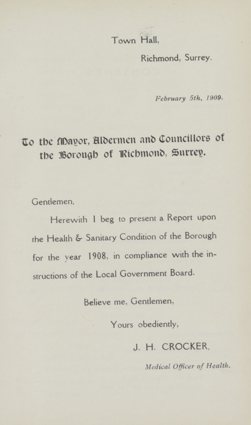 Town Hall, Richmond, Surrey. February 5th, 1909. Go the fll>a\>or, Btoermen anfc Councillors of the Borough of Richmond Surrey. Gentlemen, Herewith I beg to present a Report upon the Health &- Sanitary Condition of the Borough for the year 1908, in compliance with the in structions of the Local Government Board. Believe me, Gentlemen, Yours obediently, J. H. CROCKER, Medical Officer of Health.