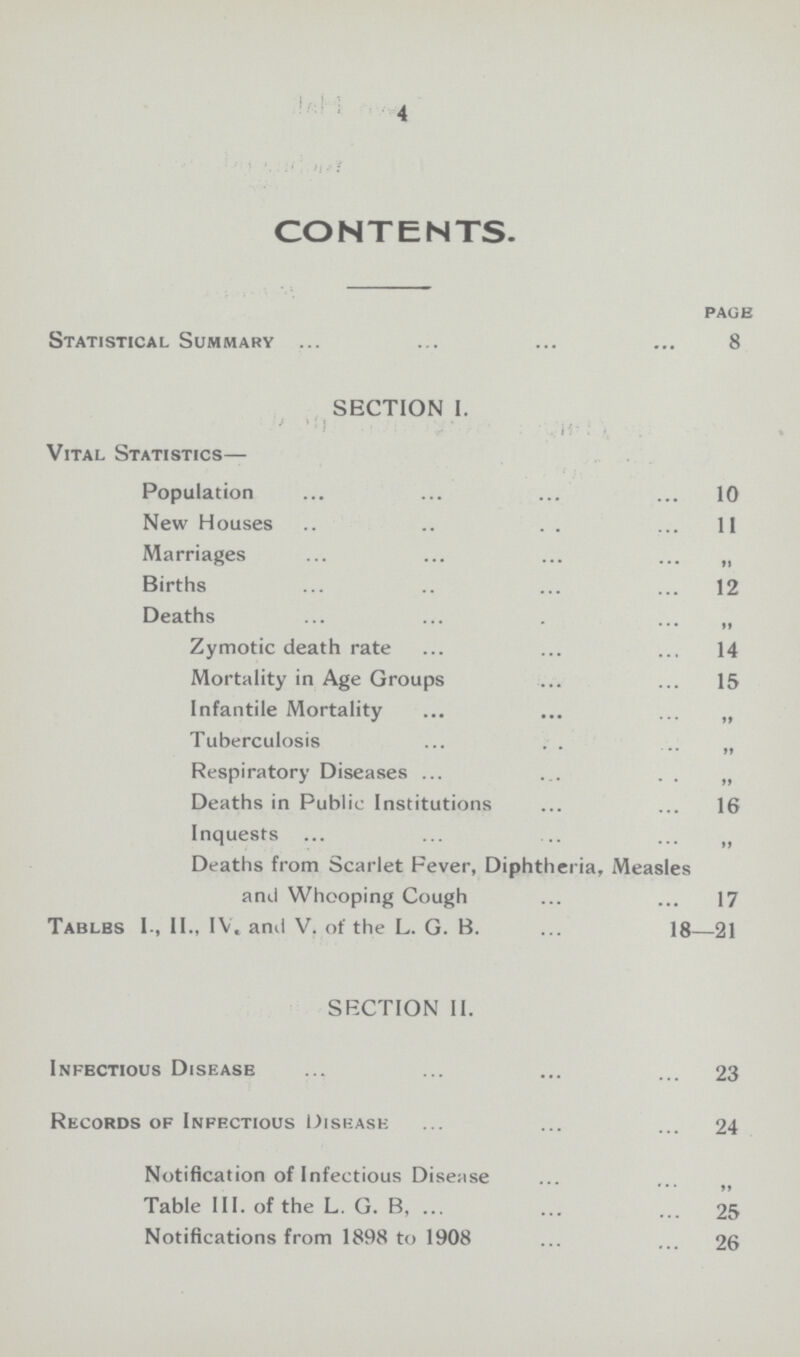 4 CONTENTS. page Statistical Summary 8 SECTION I. Vital Statistics— Population 10 New Houses 11 Marriages „ Births 12 Deaths „ Zymotic death rate 14 Mortality in Age Groups 15 Infantile Mortality „ Tuberculosis „ Respiratory Diseases „ Deaths in Public Institutions 16 Inquests „ Deaths from Scarlet Fever, Diphtheria, Measles and Whooping Cough 17 Tablbs I., II., IV, and V. of the L. G. B. 18—21 SECTION II. Infbctious Disease 23 Records of Infectious Disease 24 Notification of Infectious Disease „ Table III. of the L. G. B, 25 Notifications from 1898 to 1908 26
