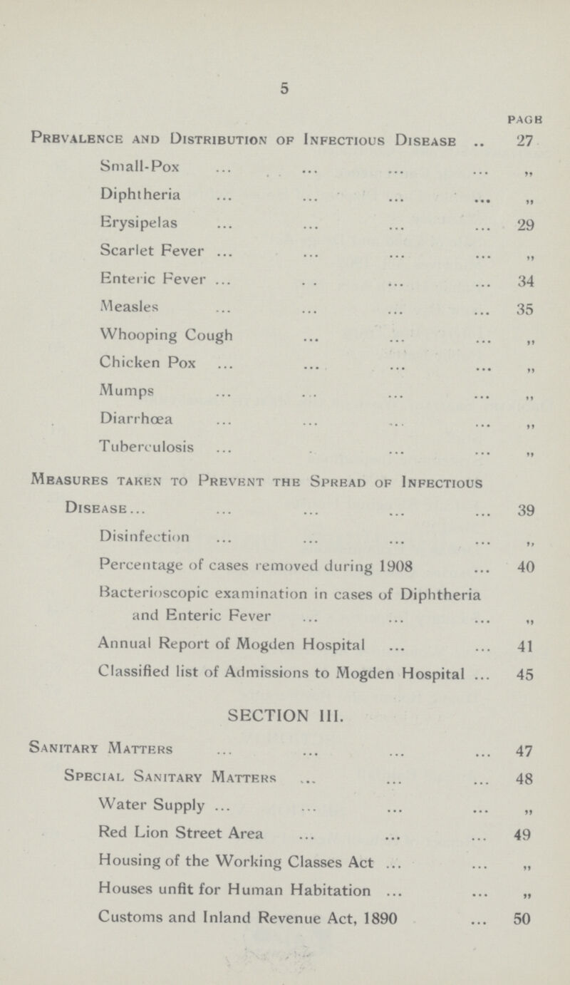 5 pagb Prbvalence and Distribution of Infectious Disease 27 Small-Pox „ Diphtheria „ Erysipelas 29 Scarlet Fever „ Enteric Fever 34 Measles 35 Whooping Cough „ Chicken Pox „ Mumps „ Diarrhœa „ Tuberculosis „ Measures taken to Prevent the Spread of Infectious Disease 39 Disinfection „ Percentage of cases removed during 1908 40 Bacterioscopic examination in cases of Diphtheria and Enteric Fever Annual Report of Mogden Hospital 41 Classified list of Admissions to Mogden Hospital 45 SECTION III. Sanitary Matters 47 Special Sanitary Matters 48 Water Supply „ Red Lion Street Area 49 Housing of the Working Classes Act „ Houses unfit for Human Habitation „ Customs and Inland Revenue Act, 1890 50