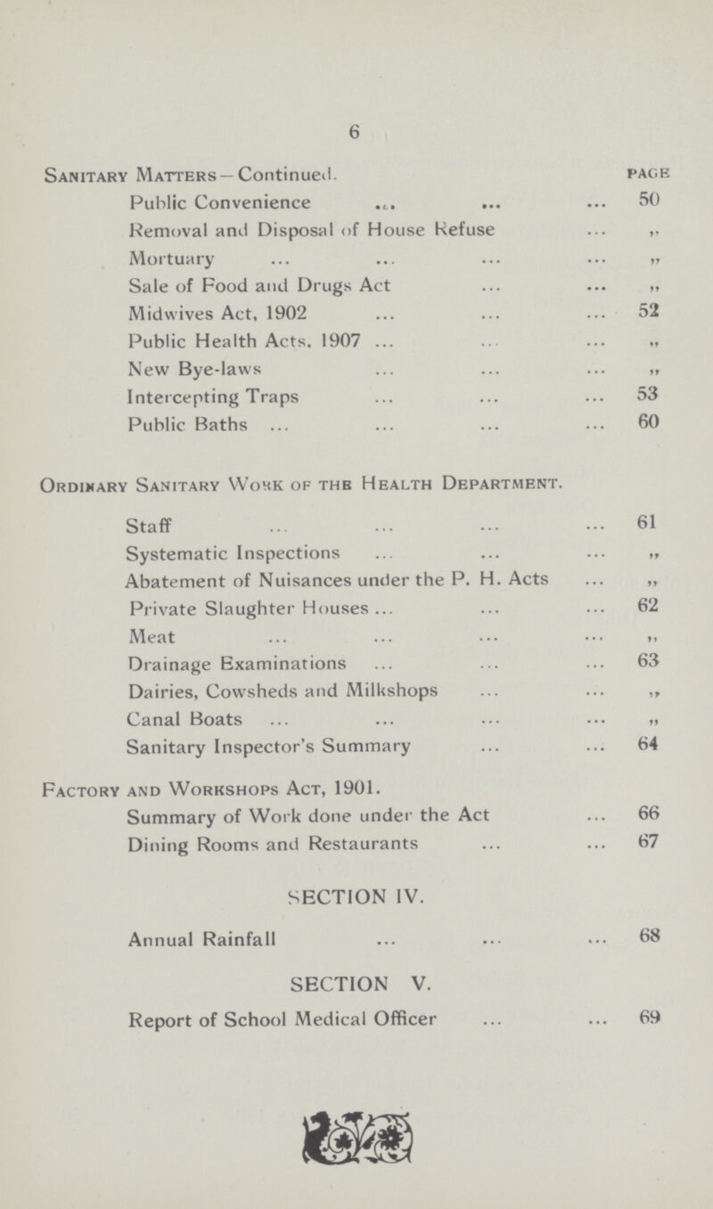 6 Sanitary Matters — Continued. pace Public Convenience 50 Removal and Disposal of House Refuse Mortuary „ Sale of Food and Drugs Act „ Midwives Act, 1902 52 Public Health Acts. 1907 „ New Bye-laws „ Intercepting Traps 53 Public Baths 60 Ordinary Sanitary Wohk of the Health Department. Staff 61 Systematic Inspections „ Abatement of Nuisances under the P. H. Acts „ Private Slaughter Houses 62 Meat „ Drainage Examinations 63 Dairies, Cowsheds and MilUshops ,, Canal Boats „ Sanitary Inspector's Summary 64 Factory and Workshops Act, 1901. Summary of Work done under the Act 66 Dining Rooms and Restaurants 67 SECTION IV. Annual Rainfall 68 SECTION V. Report of School Medical Officer 69