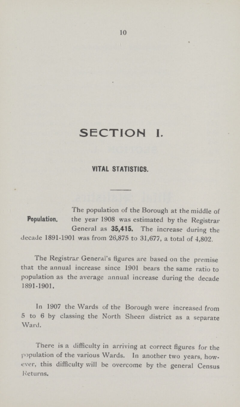 10 SECTION I. VITAL STATISTICS. Population. The population of the Borough at the middle of the year 1908 was estimated by the Registrar General as 35,415. The increase during the decade 1891-1901 was from 26,875 to 31,677, a total of 4,802. The Registrar General's figures are based on the premise that the annual increase since 1901 bears the same ratio to population as the average annual increase during the decade 1891-1901. In 1907 the Wards of the Borough were increased from 5 to 6 by classing the North Sheen district as a separate Ward. There is a difficulty in arriving at correct figures for the population of the various Wards. In another two years, how ever, this difficulty will be overcome by the general Census Returns.
