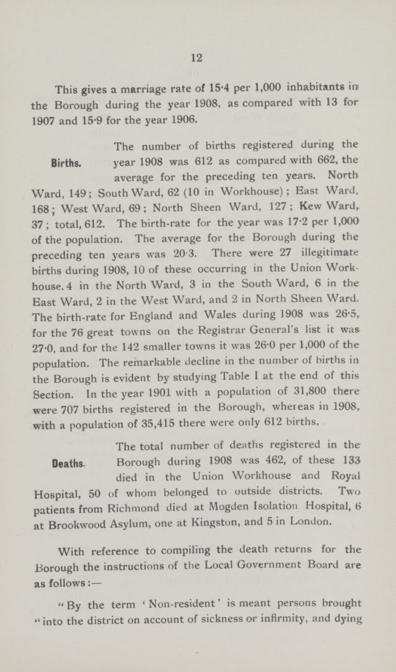 12 This gives a marriage rate of 15-4 per 1,000 inhabitants ire the Borough during the year 1908, as compared with 13 for 1907 and 15-9 for the year 1906. Births. The number of births registered during the year 1908 was 612 as compared with 662, the average for the preceding ten years. North Ward, 149; Southward, 62 (10 in Workhouse); East Ward, 168; West Ward, 69; North Sheen Ward, 127; Kew Ward, 37; total, 612. The birth-rate for the year was 17-2 per 1,000 of the population. The average for the Borough during the preceding ten years was 20.3. There were 27 illegitimate births during 1908, 10 of these occurring in the Union Work house. 4 in the North Ward, 3 in the Southward, 6 in the East Ward, 2 in the West Ward, and 2 in North Sheen Ward. The birth-rate for England and Wales during 1908 was 26.5, for the 76 great towns on the Registrar General's list it was 27-0, and for the 142 smaller towns it was 26.0 per 1,000 of the population. The remarkable decline in the number of births in the Borough is evident by studying Table 1 at the end of this Section. In the year 1901 with a population of 31,800 there were 707 births registered in the Borough, whereas in 1908, with a population of 35,415 there were only 612 births. Deaths- The total number of deaths registered in the Borough during 1908 was 462, of these 133 died in the Union Workhouse and Royal Hospital, 50 of whom belonged to outside districts. Two patients from Richmond died at Mogden Isolation Hospital, 6 at Brookwood Asylum, one at Kingston, and 5 in London. With reference to compiling the death returns for the Borough the instructions of the Local Government Board are as follows:— By the term 'Non-resident' is meant persons brought into the district on account of sickness or infirmity, and dying