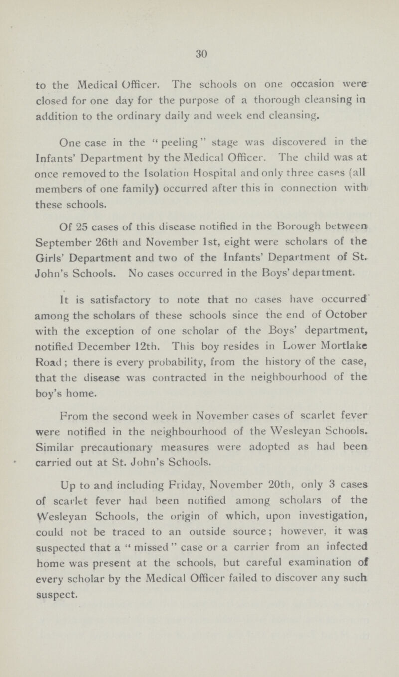 30 to the Medical Officer. The schools on one occasion were closed for one day for the purpose of a thorough cleansing in addition to the ordinary daily and week end cleansing. One case in the peeling stage was discovered in the Infants' Department by the Medical Officer. The child was at once removed to the Isolation Hospital and only three cases (all members of one family) occurred after this in connection with these schools. Of 25 cases of this disease notified in the Borough between September 26th and November 1st, eight were scholars of the Girls' Department and two of the Infants' Department of St. John's Schools. No cases occurred in the Boys'depaitment. It is satisfactory to note that no cases have occurred among the scholars of these schools since the end of October with the exception of one scholar of the Boys' department, notified December 12th. This boy resides in Lower Mortlake Road; there is every probability, from the history of the case, that the disease was contracted in the neighbourhood of the boy's home. From the second week in November cases of scarlet fever were notified in the neighbourhood of the Wesleyan Schools. Similar precautionary measures were adopted as had been carried out at St. John's Schools. Up to and including Friday, November 20th, only 3 cases of scarlet fever had been notified among scholars of the Wesleyan Schools, the origin of which, upon investigation, could not be traced to an outside source; however, it w as suspected that a missed case or a carrier from an infected home was present at the schools, but careful examination of every scholar by the Medical Officer failed to discover any such suspect.