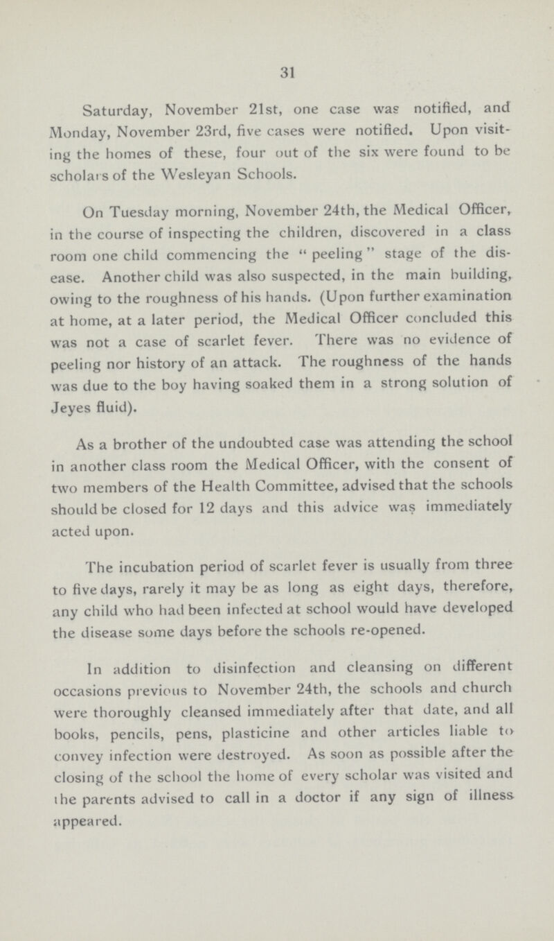 31 Saturday, November 21st, one case was notified, and Monday, November 23rd, five cases were notified. Upon visit ing the homes of these, four out of the six were found to be scholars of the Wesleyan Schools. On Tuesday morning, November 24th, the Medical Officer, in the course of inspecting the children, discovered in a class room one child commencing the peeling stage of the dis ease. Another child was also suspected, in the main building, owing to the roughness of his hands. (Upon further examination at home, at a later period, the Medical Officer concluded this was not a case of scarlet fever. There was no evidence of peeling nor history of an attack. The roughness of the hands was due to the boy having soaked them in a strong solution of Jeyes fluid). As a brother of the undoubted case was attending the school in another class room the Medical Officer, with the consent of two members of the Health Committee, advised that the schools should be closed for 12 days and this advice was immediately acted upon. The incubation period of scarlet fever is usually from three to five days, rarely it may be as long as eight days, therefore, any child who had been infected at school would have developed the disease some days before the schools re-opened. In addition to disinfection and cleansing on different occasions previous to November 24th, the schools and church were thoroughly cleansed immediately after that date, and all books, pencils, pens, plasticine and other articles liable to convey infection were destroyed. As soon as possible after the closing of the school the home of every scholar was visited and ihe parents advised to call in a doctor if any sign of illness appeared.
