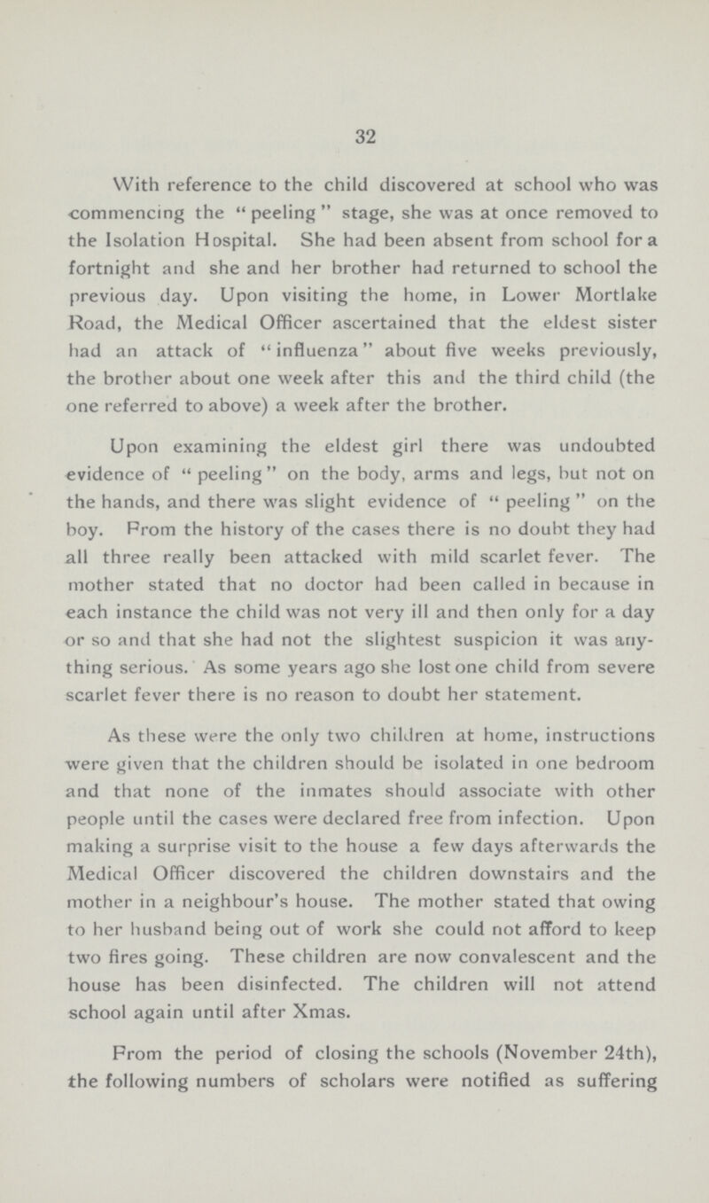 32 With reference to the child discovered at school who was commencing the peeling stage, she was at once removed to the Isolation Hospital. She had been absent from school for a fortnight and she and her brother had returned to school the previous day. Upon visiting the home, in Lower Mortlake Road, the Medical Officer ascertained that the eldest sister had an attack of influenza about five weeks previously, the brother about one week after this and the third child (the one referred to above) a week after the brother. Upon examining the eldest girl there was undoubted evidence of peeling on the body, arms and legs, but not on the hands, and there was slight evidence of peeling on the boy. Prom the history of the cases there is no doubt they had all three really been attacked with mild scarlet fever. The mother stated that no doctor had been called in because in each instance the child was not very ill and then only for a day or so and that she had not the slightest suspicion it was any thing serious. As some years ago she lost one child from severe scarlet fever there is no reason to doubt her statement. As these were the only two children at home, instructions were given that the children should be isolated in one bedroom and that none of the inmates should associate with other people until the cases were declared free from infection. Upon making a surprise visit to the house a few days afterwards the Medical Officer discovered the children downstairs and the mother in a neighbour's house. The mother stated that owing to her husband being out of work she could not afford to keep two fires going. These children are now convalescent and the house has been disinfected. The children will not attend school again until after Xmas. From the period of closing the schools (November 24th), the following numbers of scholars were notified as suffering