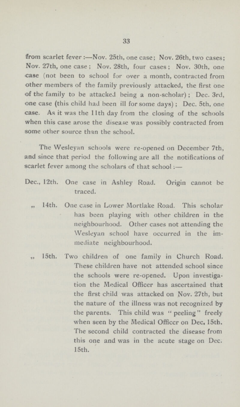 33 from scarlet fever:—Nov. 25th, one case; Nov. 26th, two cases; Nov. 27th, one case; Nov. 28th, four cases; Nov. 30th, one case (not been to school for over a month, contracted from other members of the family previously attacked, the first one of the family to be attacked being a non-scholar); Dec. 3rd, one case (this child had been ill for some days) ; Dec. 5th, one case. As it was the 11th day from the closing of the schools when this case arose the disease was possibly contracted from some other source than the school. The Wesleyan schools were re-opened on December 7th, and since that period the following are all the notifications of scarlet fever among the scholars of that school:— Dec., 12th. One case in Ashley Road. Origin cannot be traced. „ 14th. One case in Lower Mortlake Road. This scholar has been playing with other children in the neighbourhood. Other cases not attending the Wesleyan school have occurred in the im mediate neighbourhood. ,, 15th. Two children of one family in Church Road. These children have not attended school since the schools were re-opened. Upon investiga tion the Medical Officer has ascertained that the first child was attacked on Nov. 27th, but the nature of the illness was not recognized by the parents. This child was peeling freely when seen by the Medical Officcr on Dec. 15th. The second child contracted the disease from this one and was in the acute stage on Dec. 15th.