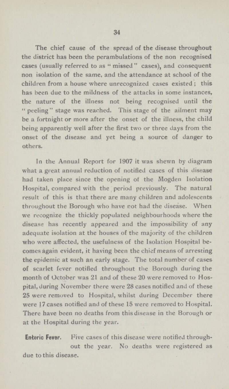34 The chief cause of the spread of the disease throughout the district has been the perambulations of the non recognised cases (usually referred to as  missed cases), and consequent non isolation of the same, and the attendance at school of the children from a house where unrecognized cases existed ; this has been due to the mildness of the attacks in some instances, the nature of the illness not being recognised until the peeling stage was reached. This stage of the ailment may be a fortnight or more after the onset of the illness, the child being apparently well after the first two or three days from the onset of the disease and yet being a source of danger to others. In the Annual Report for 1907 it was shewn by diagram what a great annual reduction of notified cases of this disease had taken place since the opening of the Mogden Isolation Hospital, compared with the period previously. The natural result of this is that there are many children and adolescents throughout the Borough who have not had the disease. When we recognize the thickly populated neighbourhoods where the disease has recently appeared and the impossibility of any adequate isolation at the houses of the majority of the children who were affected, the usefulness of the Isolation Hospital be comes again evident, it having been the chief means of arresting the epidemic at such an early stage. The total number of cases of scarlet fever notified throughout the Borough during the month of October was 21 and of these 20 were removed to Hos pital, during November there were 28 cases notified and of these 25 were removed to Hospital, whilst during December there were 17 cases notified and of these 15 were removed to Hospital. There have been no deaths from this disease in the Borough or at the Hospital during the year. Enteric Fever. Five cases of this disease were notified through out the year. No deaths were registered as due to this disease.