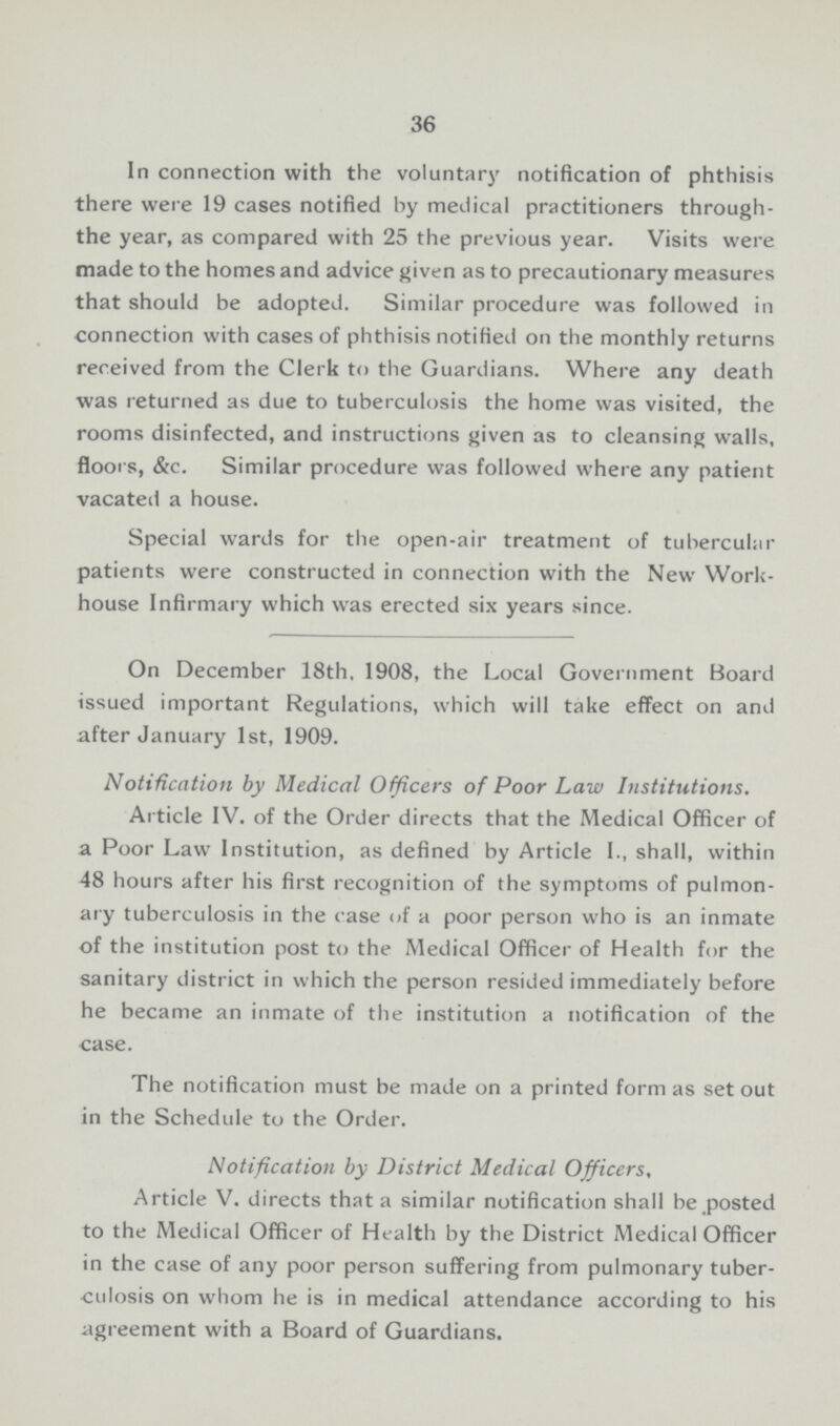 36 In connection with the voluntary notification of phthisis there were 19 cases notified by medical practitioners through the year, as compared with 25 the previous year. Visits were made to the homes and advice given as to precautionary measures that should be adopted. Similar procedure was followed in connection with cases of phthisis notified on the monthly returns received from the Clerk to the Guardians. Where any death was returned as due to tuberculosis the home was visited, the rooms disinfected, and instructions given as to cleansing walls, floors, &c. Similar procedure was followed where any patient vacateil a house. Special wards for the open-air treatment of tubercular patients were constructed in connection with the New Work house Infirmary which was erected six years since. On December 18th. 1908, the Local Government Board issued important Regulations, which will take effect on and after January 1st, 1909. Notification by Medical Officers of Poor Law Institutions. Article IV. of the Order directs that the Medical Officer of a Poor Law Institution, as defined by Article I., shall, within 48 hours after his first recognition of the symptoms of pulmon ary tuberculosis in the case of a poor person who is an inmate of the institution post to the Medical Officer of Health for the sanitary district in which the person resided immediately before he became an inmate of the institution a notification of the case. The notification must be made on a printed form as set out in the Schedule to the Order. Notification by District Medical Officers, Article V. directs that a similar notification shall be posted to the Medical Officer of Health by the District Medical Officer in the case of any poor person suffering from pulmonary tuber culosis on whom he is in medical attendance according to his agreement with a Board of Guardians.