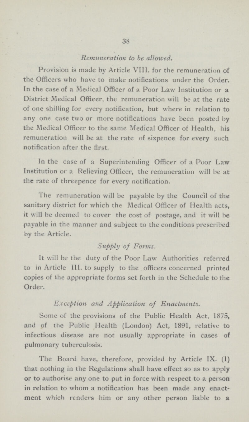 38 Remuneration to be allowed. Provision is made by Article VIII. for the remuneration of the Officers who have to make notifications under the Order. In the case of a Medical Officer of a Poor Law Institution or a District Medical Officer, the remuneration will be at the rate of one shilling for every notification, but where in relation to any one case two or more notifications have been posted by the Medical Officer to the same Medical Officer of Health, his remuneration will be at the rate of sixpence for every such notification after the first. In the case of a Superintending Officer of a Poor Law Institution or a Relieving Officer, the remuneration will be at the rate of threepence for every notification. The remuneration will be payable by the Council of the sanitary district for which the Medical Officer of Health acts, it will be deemed to cover the cost of postage, and it will be payable in the manner and subject to the conditions prescribed by the Article. Supply of Forms. It will be the duty of the Poor Law Authorities referred to in Article III. to supply to the officers concerned printed copies of the appropriate forms set forth in the Schedule to the Order. Exception and Application of Enactments. Some of the provisions of the Public Health Act, 1875, and of the Public Health (London) Act, 1891, relative to infectious disease are not usually appropriate in cases of pulmonary tuberculosis. The Board have, therefore, provided by Article IX. (1) that nothing in the Regulations shall have effect so as to apply or to authorise any one to put in force with respect to a person in relation to whom a notification has been made any enact ment which renders him or any other person liable to a