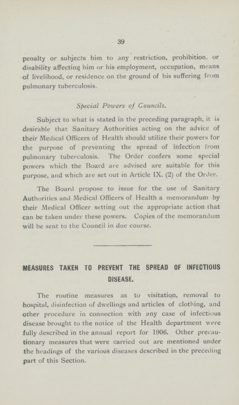 39 penalty or subjects him to any restriction, prohibition, or disability affecting him or his employment, occupation, means of livelihood, or residence on the ground of his suffering from pulmonary tuberculosis. Special Powers of Councils. Subject to what is stated in the preceding paragraph, it is desirable that Sanitary Authorities acting on the advice of their Medical Officers of Health should utilize their powers for the purpose of preventing the spread of infection from pulmonary tuberculosis. The Order confers some special powers which the Board are advised are suitable for this purpose, and which are set out in Article IX. (2) of the Order. The Board propose to issue for the use of Sanitary Authorities and Medical Officers of Health a memorandum by their Medical Officer setting out the appropriate action that can be taken under these powers. Copies of the memorandum will be sent to the Council in due course. MEASURES TAKEN TO PREVENT THE SPREAD OF INFECTIOUS DISEASE. The routine measures as to visitation, removal to hospital, disinfection of dwellings and articles of clothing, and other procedure in connection with any case of infectious disease brought to the notice of the Health department were fully described in the annual report for 1906. Other precau tionary measures that were carried out are mentioned under the headings of the various diseases described in the preceding part of this Section.