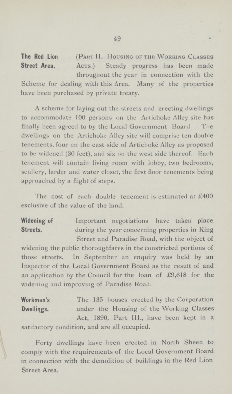 49 The Red Lion Street Area. (Pakt II. Housing of the Working Classes Acts.) Steady progress has been made througnout the year in connection with the Scheme for dealing with this Area. Many of the properties have been purchased by private treaty. A scheme for laying out the streets and erecting dwellings to accommodate 100 persons on the Artichoke Alley site has finally been agreed to by the Local Government Board The dwellings on the Artichoke Alley site will comprise ten double tenements, four on the east side of Artichoke Alley as proposed to be widened (30 feet), and six on the west side thereof. Bach tenement will contain living room with lobby, two bedrooms, scullery, larder and water closet, the first floor tenements being approached by a flight of steps. The cost of each double tenement is estimated at £400 exclusive of the value of the land. Widening of Streets. Important negotiations have taken place during the year concerning properties in King Street and Paradise Road, with the object of widening the public thoroughfares in the constricted portions of those streets. In September an enquiry was held by an Inspector of the Local Government Board as the result of and an application by the Council for the loan of £9,618 for the widening and improving of Paradise Road. Workmen's Dwellings. The 135 houses erected by the Corporation under the Housing of the Working Classes Act, 1890, Part III., have been kept in a satifactory condition, and are all occupied. Forty dwellings have been erected in North Sheen to comply with the requirements of the Local Government Board in connection with the demolition of buildings in the Red Lion Street Area.